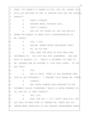 46
1 THAN, "IF THERE'S A CHANGE OF USE, YOU, MR. BUNGE, WILL
2 STILL BE ENTITLED TO THE 38 PARKING LOTS PER THE COASTAL
3 PERMIT"?
4 A THAT'S CORRECT
5 Q NOTHING MORE, NOTHING LESS.
6 A THAT'S CORRECT.
7 Q AND DID YOU THINK 601 HAD THE ABILITY
8 UNDER THE PERMIT TO MAKE SUCH A REPRESENTATION TO
9 MR. BUNGE?
10 A YES, I DID.
11 Q AND MR. BUNGE NEVER CHALLENGED THAT?
12 A NO, HE DID NOT.
13 Q NOW, KEEP THE DATE IN YOUR HEAD NOW,
14 SEPTEMBER 28. YOU JUST HAD THIS AGREEMENT. AND NOW
15 MOVE TO EXHIBIT 137. THAT'S A DOCUMENT YOU SENT TO
16 MR. GAGGERO NOW ON OCTOBER 3, FIVE DAYS LATER. DO YOU
17 SEE THAT?
18 A YES.
19 Q AND IT SAYS, "HERE IS THE ADDENDUM SENT
20 OVER BY HIS ATTORNEY." I PRESUME "HIS" MEANS MR. BUNGE.
21 A CORRECT.
22 Q AND THOSE CHANGES ARE ATTACHED TO THE
23 DOCUMENT CALLED "ADDENDUM," WHICH IS BATES NUMBERS 93,
24 94, AND 95; IS THAT CORRECT?
25 A YES, SIR.
26 Q NOW, CAN YOU -- SO I DON'T LEAD YOU, CAN
27 YOU TELL US WHAT KIND OF CHANGES MR. BUNGE AND HIS
28 LAWYER WERE PROPOSING IN THE PARKING ARRANGEMENT UNDER
 