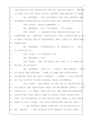 2
1 THE REQUEST FOR PRODUCTION ARE WE TALKING ABOUT? MAKING
2 IT EASY FOR THE COURT HELPS, RATHER THAN MAKING IT HARD.
3 MR. ANDREWS: THE DOCUMENTS THEY ARE SEEKING ARE
4 DOCUMENTS RELATING TO TRUSTS THAT ARE LIMITED PARTNERS.
5 THE COURT: WHICH NUMBERED --
6 MR. ANDREWS: OH, I'M SORRY. I'M SORRY.
7 THE COURT: -- REQUEST FOR PRODUCTION ARE YOU
8 REFERRING TO? BECAUSE, OBVIOUSLY, YOUR OPPOSITION IS TO
9 A VERY LIMITED SET OF DOCUMENTS, AND I NEED TO KNOW WHAT
10 THOSE ARE.
11 MR. ANDREWS: ESSENTIALLY, 20 THROUGH 35. YES.
12 20 THROUGH 35.
13 THE COURT: 20 THROUGH 35?
14 MR. ANDREWS: YES.
15 THE COURT: AND THE BASIS FOR THAT IS A PREVIOUS
16 RULING ON PRIVACY?
17 MR. ANDREWS: PART OF -- THAT'S ONE REASON. SOME
18 OF THOSE ARE PRIVATE. SOME OF THEM ARE THIRD-PARTY
19 DOCUMENTS THAT WE DON'T CONTROL. I MEAN -- THE PARTIES
20 TO THIS ACTION DO NOT CONTROL THOSE DOCUMENTS.
21 THE COURT: AND WHERE IN THE SET OF OBJECTIONS DO
22 YOU RAISE THE OBJECTIONS THAT YOU'RE MAKING TODAY? I'VE
23 LOOKED AT -- I MEAN, THEY ARE ALL THE SAME BOILERPLATE
24 OBJECTIONS THAT DON'T SEEM TO RAISE THOSE OBJECTIONS
25 THAT YOU'RE MAKING IN THE NOTICE NOW, EVEN IF THE COURT
26 WERE TO SAY, "FINE, THE LATE OBJECTIONS MAY BE USED."
27 I SEE NOTHING ABOUT THEM NOT IN POSSESSION OF
28 MR. PRASKE. I SEE NOTHING WITH REGARD OR JUST SOME --
 