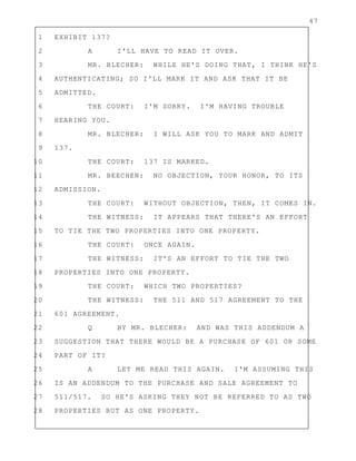 47
1 EXHIBIT 137?
2 A I'LL HAVE TO READ IT OVER.
3 MR. BLECHER: WHILE HE'S DOING THAT, I THINK HE'S
4 AUTHENTICATING; SO I'LL MARK IT AND ASK THAT IT BE
5 ADMITTED.
6 THE COURT: I'M SORRY. I'M HAVING TROUBLE
7 HEARING YOU.
8 MR. BLECHER: I WILL ASK YOU TO MARK AND ADMIT
9 137.
10 THE COURT: 137 IS MARKED.
11 MR. BEECHEN: NO OBJECTION, YOUR HONOR, TO ITS
12 ADMISSION.
13 THE COURT: WITHOUT OBJECTION, THEN, IT COMES IN.
14 THE WITNESS: IT APPEARS THAT THERE'S AN EFFORT
15 TO TIE THE TWO PROPERTIES INTO ONE PROPERTY.
16 THE COURT: ONCE AGAIN.
17 THE WITNESS: IT'S AN EFFORT TO TIE THE TWO
18 PROPERTIES INTO ONE PROPERTY.
19 THE COURT: WHICH TWO PROPERTIES?
20 THE WITNESS: THE 511 AND 517 AGREEMENT TO THE
21 601 AGREEMENT.
22 Q BY MR. BLECHER: AND WAS THIS ADDENDUM A
23 SUGGESTION THAT THERE WOULD BE A PURCHASE OF 601 OR SOME
24 PART OF IT?
25 A LET ME READ THIS AGAIN. I'M ASSUMING THIS
26 IS AN ADDENDUM TO THE PURCHASE AND SALE AGREEMENT TO
27 511/517. SO HE'S ASKING THEY NOT BE REFERRED TO AS TWO
28 PROPERTIES BUT AS ONE PROPERTY.
 