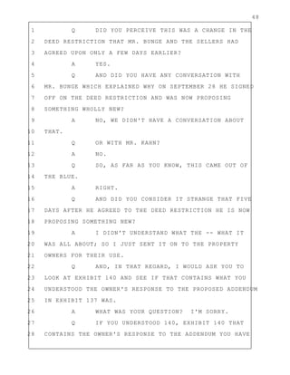 48
1 Q DID YOU PERCEIVE THIS WAS A CHANGE IN THE
2 DEED RESTRICTION THAT MR. BUNGE AND THE SELLERS HAD
3 AGREED UPON ONLY A FEW DAYS EARLIER?
4 A YES.
5 Q AND DID YOU HAVE ANY CONVERSATION WITH
6 MR. BUNGE WHICH EXPLAINED WHY ON SEPTEMBER 28 HE SIGNED
7 OFF ON THE DEED RESTRICTION AND WAS NOW PROPOSING
8 SOMETHING WHOLLY NEW?
9 A NO, WE DIDN'T HAVE A CONVERSATION ABOUT
10 THAT.
11 Q OR WITH MR. KAHN?
12 A NO.
13 Q SO, AS FAR AS YOU KNOW, THIS CAME OUT OF
14 THE BLUE.
15 A RIGHT.
16 Q AND DID YOU CONSIDER IT STRANGE THAT FIVE
17 DAYS AFTER HE AGREED TO THE DEED RESTRICTION HE IS NOW
18 PROPOSING SOMETHING NEW?
19 A I DIDN'T UNDERSTAND WHAT THE -- WHAT IT
20 WAS ALL ABOUT; SO I JUST SENT IT ON TO THE PROPERTY
21 OWNERS FOR THEIR USE.
22 Q AND, IN THAT REGARD, I WOULD ASK YOU TO
23 LOOK AT EXHIBIT 140 AND SEE IF THAT CONTAINS WHAT YOU
24 UNDERSTOOD THE OWNER'S RESPONSE TO THE PROPOSED ADDENDUM
25 IN EXHIBIT 137 WAS.
26 A WHAT WAS YOUR QUESTION? I'M SORRY.
27 Q IF YOU UNDERSTOOD 140, EXHIBIT 140 THAT
28 CONTAINS THE OWNER'S RESPONSE TO THE ADDENDUM YOU HAVE
 
