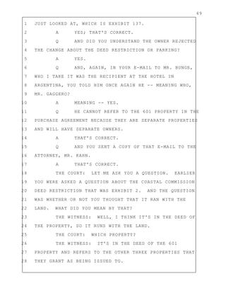 49
1 JUST LOOKED AT, WHICH IS EXHIBIT 137.
2 A YES; THAT'S CORRECT.
3 Q AND DID YOU UNDERSTAND THE OWNER REJECTED
4 THE CHANGE ABOUT THE DEED RESTRICTION OR PARKING?
5 A YES.
6 Q AND, AGAIN, IN YOUR E-MAIL TO MR. BUNGE,
7 WHO I TAKE IT WAS THE RECIPIENT AT THE HOTEL IN
8 ARGENTINA, YOU TOLD HIM ONCE AGAIN HE -- MEANING WHO,
9 MR. GAGGERO?
10 A MEANING -- YES.
11 Q HE CANNOT REFER TO THE 601 PROPERTY IN THE
12 PURCHASE AGREEMENT BECAUSE THEY ARE SEPARATE PROPERTIES
13 AND WILL HAVE SEPARATE OWNERS.
14 A THAT'S CORRECT.
15 Q AND YOU SENT A COPY OF THAT E-MAIL TO THE
16 ATTORNEY, MR. KAHN.
17 A THAT'S CORRECT.
18 THE COURT: LET ME ASK YOU A QUESTION. EARLIER
19 YOU WERE ASKED A QUESTION ABOUT THE COASTAL COMMISSION
20 DEED RESTRICTION THAT WAS EXHIBIT 2. AND THE QUESTION
21 WAS WHETHER OR NOT YOU THOUGHT THAT IT RAN WITH THE
22 LAND. WHAT DID YOU MEAN BY THAT?
23 THE WITNESS: WELL, I THINK IT'S IN THE DEED OF
24 THE PROPERTY, SO IT RUNS WITH THE LAND.
25 THE COURT: WHICH PROPERTY?
26 THE WITNESS: IT'S IN THE DEED OF THE 601
27 PROPERTY AND REFERS TO THE OTHER THREE PROPERTIES THAT
28 THEY GRANT AS BEING ISSUED TO.
 
