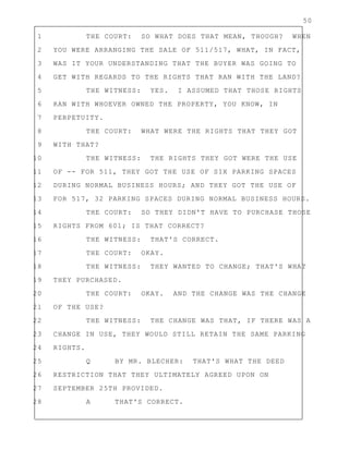 50
1 THE COURT: SO WHAT DOES THAT MEAN, THOUGH? WHEN
2 YOU WERE ARRANGING THE SALE OF 511/517, WHAT, IN FACT,
3 WAS IT YOUR UNDERSTANDING THAT THE BUYER WAS GOING TO
4 GET WITH REGARDS TO THE RIGHTS THAT RAN WITH THE LAND?
5 THE WITNESS: YES. I ASSUMED THAT THOSE RIGHTS
6 RAN WITH WHOEVER OWNED THE PROPERTY, YOU KNOW, IN
7 PERPETUITY.
8 THE COURT: WHAT WERE THE RIGHTS THAT THEY GOT
9 WITH THAT?
10 THE WITNESS: THE RIGHTS THEY GOT WERE THE USE
11 OF -- FOR 511, THEY GOT THE USE OF SIX PARKING SPACES
12 DURING NORMAL BUSINESS HOURS; AND THEY GOT THE USE OF
13 FOR 517, 32 PARKING SPACES DURING NORMAL BUSINESS HOURS.
14 THE COURT: SO THEY DIDN'T HAVE TO PURCHASE THOSE
15 RIGHTS FROM 601; IS THAT CORRECT?
16 THE WITNESS: THAT'S CORRECT.
17 THE COURT: OKAY.
18 THE WITNESS: THEY WANTED TO CHANGE; THAT'S WHAT
19 THEY PURCHASED.
20 THE COURT: OKAY. AND THE CHANGE WAS THE CHANGE
21 OF THE USE?
22 THE WITNESS: THE CHANGE WAS THAT, IF THERE WAS A
23 CHANGE IN USE, THEY WOULD STILL RETAIN THE SAME PARKING
24 RIGHTS.
25 Q BY MR. BLECHER: THAT'S WHAT THE DEED
26 RESTRICTION THAT THEY ULTIMATELY AGREED UPON ON
27 SEPTEMBER 25TH PROVIDED.
28 A THAT'S CORRECT.
 