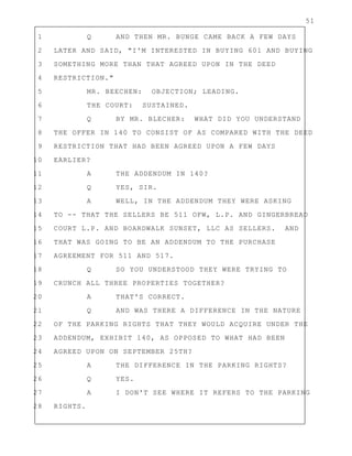 51
1 Q AND THEN MR. BUNGE CAME BACK A FEW DAYS
2 LATER AND SAID, "I'M INTERESTED IN BUYING 601 AND BUYING
3 SOMETHING MORE THAN THAT AGREED UPON IN THE DEED
4 RESTRICTION."
5 MR. BEECHEN: OBJECTION; LEADING.
6 THE COURT: SUSTAINED.
7 Q BY MR. BLECHER: WHAT DID YOU UNDERSTAND
8 THE OFFER IN 140 TO CONSIST OF AS COMPARED WITH THE DEED
9 RESTRICTION THAT HAD BEEN AGREED UPON A FEW DAYS
10 EARLIER?
11 A THE ADDENDUM IN 140?
12 Q YES, SIR.
13 A WELL, IN THE ADDENDUM THEY WERE ASKING
14 TO -- THAT THE SELLERS BE 511 OFW, L.P. AND GINGERBREAD
15 COURT L.P. AND BOARDWALK SUNSET, LLC AS SELLERS. AND
16 THAT WAS GOING TO BE AN ADDENDUM TO THE PURCHASE
17 AGREEMENT FOR 511 AND 517.
18 Q SO YOU UNDERSTOOD THEY WERE TRYING TO
19 CRUNCH ALL THREE PROPERTIES TOGETHER?
20 A THAT'S CORRECT.
21 Q AND WAS THERE A DIFFERENCE IN THE NATURE
22 OF THE PARKING RIGHTS THAT THEY WOULD ACQUIRE UNDER THE
23 ADDENDUM, EXHIBIT 140, AS OPPOSED TO WHAT HAD BEEN
24 AGREED UPON ON SEPTEMBER 25TH?
25 A THE DIFFERENCE IN THE PARKING RIGHTS?
26 Q YES.
27 A I DON'T SEE WHERE IT REFERS TO THE PARKING
28 RIGHTS.
 