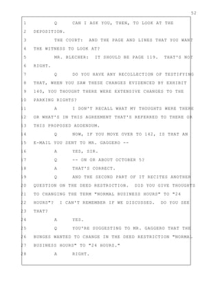 52
1 Q CAN I ASK YOU, THEN, TO LOOK AT THE
2 DEPOSITION.
3 THE COURT: AND THE PAGE AND LINES THAT YOU WANT
4 THE WITNESS TO LOOK AT?
5 MR. BLECHER: IT SHOULD BE PAGE 119. THAT'S NOT
6 RIGHT.
7 Q DO YOU HAVE ANY RECOLLECTION OF TESTIFYING
8 THAT, WHEN YOU SAW THESE CHANGES EVIDENCED BY EXHIBIT
9 140, YOU THOUGHT THERE WERE EXTENSIVE CHANGES TO THE
10 PARKING RIGHTS?
11 A I DON'T RECALL WHAT MY THOUGHTS WERE THERE
12 OR WHAT'S IN THIS AGREEMENT THAT'S REFERRED TO THERE OR
13 THIS PROPOSED ADDENDUM.
14 Q NOW, IF YOU MOVE OVER TO 142, IS THAT AN
15 E-MAIL YOU SENT TO MR. GAGGERO --
16 A YES, SIR.
17 Q -- ON OR ABOUT OCTOBER 5?
18 A THAT'S CORRECT.
19 Q AND THE SECOND PART OF IT RECITES ANOTHER
20 QUESTION ON THE DEED RESTRICTION. DID YOU GIVE THOUGHTS
21 TO CHANGING THE TERM "NORMAL BUSINESS HOURS" TO "24
22 HOURS"? I CAN'T REMEMBER IF WE DISCUSSED. DO YOU SEE
23 THAT?
24 A YES.
25 Q YOU'RE SUGGESTING TO MR. GAGGERO THAT THE
26 BUNGES WANTED TO CHANGE IN THE DEED RESTRICTION "NORMAL
27 BUSINESS HOURS" TO "24 HOURS."
28 A RIGHT.
 