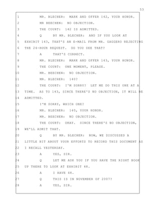 53
1 MR. BLECHER: MARK AND OFFER 142, YOUR HONOR.
2 MR BEECHEN: NO OBJECTION.
3 THE COURT: 142 IS ADMITTED.
4 Q BY MR. BLECHER: AND IF YOU LOOK AT
5 EXHIBIT 143, THAT'S AN E-MAIL FROM MR. GAGGERO REJECTING
6 THE 24-HOUR REQUEST. DO YOU SEE THAT?
7 A THAT'S CORRECT.
8 MR. BLECHER: MARK AND OFFER 143, YOUR HONOR.
9 THE COURT: ONE MOMENT, PLEASE.
10 MR. BEECHEN: NO OBJECTION.
11 MR. BLECHER: 140?
12 THE COURT: I'M SORRY? LET ME DO THIS ONE AT A
13 TIME. AS TO 143, SINCE THERE'S NO OBJECTION, IT WILL BE
14 ADMITTED.
15 I'M SORRY, WHICH ONE?
16 MR. BLECHER: 140, YOUR HONOR.
17 MR. BEECHEN: NO OBJECTION.
18 THE COURT: OKAY. SINCE THERE'S NO OBJECTION,
19 WE'LL ADMIT THAT.
20 Q BY MR. BLECHER: NOW, WE DISCUSSED A
21 LITTLE BIT ABOUT YOUR EFFORTS TO RECORD THIS DOCUMENT AS
22 I RECALL YESTERDAY.
23 A YES, SIR.
24 Q LET ME ASK YOU IF YOU HAVE THE RIGHT BOOK
25 UP THERE TO LOOK AT EXHIBIT 48.
26 A I HAVE 48.
27 Q THIS IS IN NOVEMBER OF 2007?
28 A YES, SIR.
 