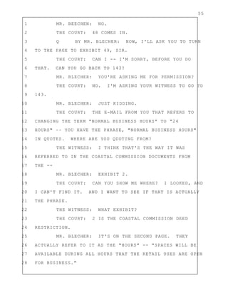 55
1 MR. BEECHEN: NO.
2 THE COURT: 48 COMES IN.
3 Q BY MR. BLECHER: NOW, I'LL ASK YOU TO TURN
4 TO THE PAGE TO EXHIBIT 49, SIR.
5 THE COURT: CAN I -- I'M SORRY, BEFORE YOU DO
6 THAT. CAN YOU GO BACK TO 143?
7 MR. BLECHER: YOU'RE ASKING ME FOR PERMISSION?
8 THE COURT: NO. I'M ASKING YOUR WITNESS TO GO TO
9 143.
10 MR. BLECHER: JUST KIDDING.
11 THE COURT: THE E-MAIL FROM YOU THAT REFERS TO
12 CHANGING THE TERM "NORMAL BUSINESS HOURS" TO "24
13 HOURS" -- YOU HAVE THE PHRASE, "NORMAL BUSINESS HOURS"
14 IN QUOTES. WHERE ARE YOU QUOTING FROM?
15 THE WITNESS: I THINK THAT'S THE WAY IT WAS
16 REFERRED TO IN THE COASTAL COMMISSION DOCUMENTS FROM
17 THE --
18 MR. BLECHER: EXHIBIT 2.
19 THE COURT: CAN YOU SHOW ME WHERE? I LOOKED, AND
20 I CAN'T FIND IT. AND I WANT TO SEE IF THAT IS ACTUALLY
21 THE PHRASE.
22 THE WITNESS: WHAT EXHIBIT?
23 THE COURT: 2 IS THE COASTAL COMMISSION DEED
24 RESTRICTION.
25 MR. BLECHER: IT'S ON THE SECOND PAGE. THEY
26 ACTUALLY REFER TO IT AS THE "HOURS" -- "SPACES WILL BE
27 AVAILABLE DURING ALL HOURS THAT THE RETAIL USES ARE OPEN
28 FOR BUSINESS."
 