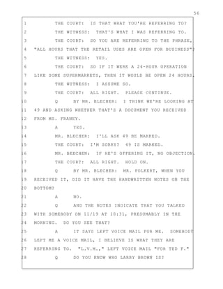 56
1 THE COURT: IS THAT WHAT YOU'RE REFERRING TO?
2 THE WITNESS: THAT'S WHAT I WAS REFERRING TO.
3 THE COURT: SO YOU ARE REFERRING TO THE PHRASE,
4 "ALL HOURS THAT THE RETAIL USES ARE OPEN FOR BUSINESS"?
5 THE WITNESS: YES.
6 THE COURT: SO IF IT WERE A 24-HOUR OPERATION
7 LIKE SOME SUPERMARKETS, THEN IT WOULD BE OPEN 24 HOURS.
8 THE WITNESS: I ASSUME SO.
9 THE COURT: ALL RIGHT. PLEASE CONTINUE.
10 Q BY MR. BLECHER: I THINK WE'RE LOOKING AT
11 49 AND ASKING WHETHER THAT'S A DOCUMENT YOU RECEIVED
12 FROM MS. FRANEY.
13 A YES.
14 MR. BLECHER: I'LL ASK 49 BE MARKED.
15 THE COURT: I'M SORRY? 49 IS MARKED.
16 MR. BEECHEN: IF HE'S OFFERING IT, NO OBJECTION.
17 THE COURT: ALL RIGHT. HOLD ON.
18 Q BY MR. BLECHER: MR. FOLKERT, WHEN YOU
19 RECEIVED IT, DID IT HAVE THE HANDWRITTEN NOTES ON THE
20 BOTTOM?
21 A NO.
22 Q AND THE NOTES INDICATE THAT YOU TALKED
23 WITH SOMEBODY ON 11/19 AT 10:31, PRESUMABLY IN THE
24 MORNING. DO YOU SEE THAT?
25 A IT SAYS LEFT VOICE MAIL FOR ME. SOMEBODY
26 LEFT ME A VOICE MAIL, I BELIEVE IS WHAT THEY ARE
27 REFERRING TO. "L.V.M.," LEFT VOICE MAIL "FOR TED F."
28 Q DO YOU KNOW WHO LARRY BROWN IS?
 