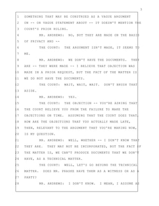 3
1 SOMETHING THAT MAY BE CONSTRUED AS A VAGUE ARGUMENT
2 ON -- OR VAGUE STATEMENT ABOUT -- IT DOESN'T MENTION THE
3 COURT'S PRIOR RULING.
4 MR. ANDREWS: NO, BUT THEY ARE MADE ON THE BASIS
5 OF PRIVACY AND --
6 THE COURT: THE ARGUMENT ISN'T MADE, IT SEEMS TO
7 ME.
8 MR. ANDREWS: WE DON'T HAVE THE DOCUMENTS. THEY
9 ARE -- THEY WERE MADE -- I BELIEVE THAT OBJECTION WAS
10 MADE IN A PRIOR REQUEST, BUT THE FACT OF THE MATTER IS
11 WE DO NOT HAVE THE DOCUMENTS.
12 THE COURT: WAIT, WAIT, WAIT. DON'T BRUSH THAT
13 ASIDE.
14 MR. ANDREWS: YES.
15 THE COURT: THE OBJECTION -- YOU'RE ASKING THAT
16 THE COURT RELIEVE YOU FROM THE FAILURE TO MAKE THE
17 OBJECTIONS ON TIME. ASSUMING THAT THE COURT DOES THAT,
18 HOW ARE THE OBJECTIONS THAT YOU ACTUALLY MADE LATE,
19 THEN, RELEVANT TO THE ARGUMENT THAT YOU'RE MAKING NOW,
20 IS MY QUESTION.
21 MR. ANDREWS: WELL, WHETHER -- I DON'T KNOW THAT
22 THEY ARE. THEY MAY NOT BE INCORPORATED, BUT THE FACT OF
23 THE MATTER IS, WE CAN'T PRODUCE DOCUMENTS THAT WE DON'T
24 HAVE, AS A TECHNICAL MATTER.
25 THE COURT: WELL, LET'S GO BEYOND THE TECHNICAL
26 MATTER. DOES MR. PRASKE HAVE THEM AS A WITNESS OR AS A
27 PARTY?
28 MR. ANDREWS: I DON'T KNOW. I MEAN, I ASSUME AS
 