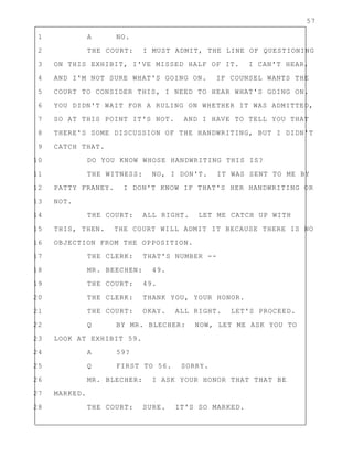 57
1 A NO.
2 THE COURT: I MUST ADMIT, THE LINE OF QUESTIONING
3 ON THIS EXHIBIT, I'VE MISSED HALF OF IT. I CAN'T HEAR,
4 AND I'M NOT SURE WHAT'S GOING ON. IF COUNSEL WANTS THE
5 COURT TO CONSIDER THIS, I NEED TO HEAR WHAT'S GOING ON.
6 YOU DIDN'T WAIT FOR A RULING ON WHETHER IT WAS ADMITTED,
7 SO AT THIS POINT IT'S NOT. AND I HAVE TO TELL YOU THAT
8 THERE'S SOME DISCUSSION OF THE HANDWRITING, BUT I DIDN'T
9 CATCH THAT.
10 DO YOU KNOW WHOSE HANDWRITING THIS IS?
11 THE WITNESS: NO, I DON'T. IT WAS SENT TO ME BY
12 PATTY FRANEY. I DON'T KNOW IF THAT'S HER HANDWRITING OR
13 NOT.
14 THE COURT: ALL RIGHT. LET ME CATCH UP WITH
15 THIS, THEN. THE COURT WILL ADMIT IT BECAUSE THERE IS NO
16 OBJECTION FROM THE OPPOSITION.
17 THE CLERK: THAT'S NUMBER --
18 MR. BEECHEN: 49.
19 THE COURT: 49.
20 THE CLERK: THANK YOU, YOUR HONOR.
21 THE COURT: OKAY. ALL RIGHT. LET'S PROCEED.
22 Q BY MR. BLECHER: NOW, LET ME ASK YOU TO
23 LOOK AT EXHIBIT 59.
24 A 59?
25 Q FIRST TO 56. SORRY.
26 MR. BLECHER: I ASK YOUR HONOR THAT THAT BE
27 MARKED.
28 THE COURT: SURE. IT'S SO MARKED.
 