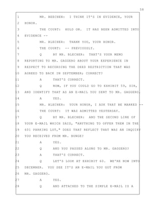 58
1 MR. BEECHEN: I THINK IT'S IN EVIDENCE, YOUR
2 HONOR.
3 THE COURT: HOLD ON. IT HAS BEEN ADMITTED INTO
4 EVIDENCE --
5 MR. BLECHER: THANK YOU, YOUR HONOR.
6 THE COURT: -- PREVIOUSLY.
7 Q BY MR. BLECHER: THAT'S YOUR MEMO
8 REPORTING TO MR. GAGGERO ABOUT YOUR EXPERIENCE IN
9 RESPECT TO RECORDING THE DEED RESTRICTION THAT WAS
10 AGREED TO BACK IN SEPTEMBER; CORRECT?
11 A THAT'S CORRECT.
12 Q NOW, IF YOU COULD GO TO EXHIBIT 59, SIR,
13 AND IDENTIFY THAT AS AN E-MAIL YOU SENT TO MR. GAGGERO.
14 A YES.
15 MR. BLECHER: YOUR HONOR, I ASK THAT BE MARKED --
16 THE COURT: IT WAS ADMITTED YESTERDAY.
17 Q BY MR. BLECHER: AND THE SECOND LINE OF
18 YOUR E-MAIL WHICH SAID, "ANYTHING TO OFFER THEM IN THE
19 601 PARKING LOT," DOES THAT REFLECT THAT WAS AN INQUIRY
20 YOU RECEIVED FROM MR. BUNGE?
21 A YES.
22 Q AND YOU PASSED ALONG TO MR. GAGGERO?
23 A THAT'S CORRECT.
24 Q LET'S LOOK AT EXHIBIT 60. WE'RE NOW INTO
25 DECEMBER. YOU SEE IT'S AN E-MAIL YOU GOT FROM
26 MR. GAGGERO.
27 A YES.
28 Q AND ATTACHED TO THE SIMPLE E-MAIL IS A
 