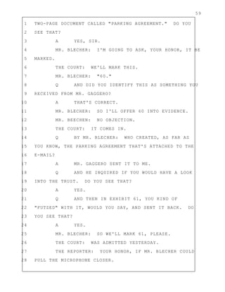 59
1 TWO-PAGE DOCUMENT CALLED "PARKING AGREEMENT." DO YOU
2 SEE THAT?
3 A YES, SIR.
4 MR. BLECHER: I'M GOING TO ASK, YOUR HONOR, IT BE
5 MARKED.
6 THE COURT: WE'LL MARK THIS.
7 MR. BLECHER: "60."
8 Q AND DID YOU IDENTIFY THIS AS SOMETHING YOU
9 RECEIVED FROM MR. GAGGERO?
10 A THAT'S CORRECT.
11 MR. BLECHER: SO I'LL OFFER 60 INTO EVIDENCE.
12 MR. BEECHEN: NO OBJECTION.
13 THE COURT: IT COMES IN.
14 Q BY MR. BLECHER: WHO CREATED, AS FAR AS
15 YOU KNOW, THE PARKING AGREEMENT THAT'S ATTACHED TO THE
16 E-MAIL?
17 A MR. GAGGERO SENT IT TO ME.
18 Q AND HE INQUIRED IF YOU WOULD HAVE A LOOK
19 INTO THE TRUST. DO YOU SEE THAT?
20 A YES.
21 Q AND THEN IN EXHIBIT 61, YOU KIND OF
22 "FUTZED" WITH IT, WOULD YOU SAY, AND SENT IT BACK. DO
23 YOU SEE THAT?
24 A YES.
25 MR. BLECHER: SO WE'LL MARK 61, PLEASE.
26 THE COURT: WAS ADMITTED YESTERDAY.
27 THE REPORTER: YOUR HONOR, IF MR. BLECHER COULD
28 PULL THE MICROPHONE CLOSER.
 