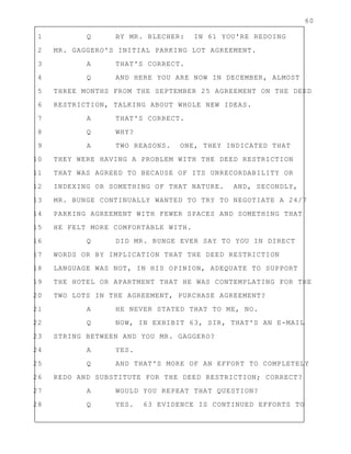 60
1 Q BY MR. BLECHER: IN 61 YOU'RE REDOING
2 MR. GAGGERO'S INITIAL PARKING LOT AGREEMENT.
3 A THAT'S CORRECT.
4 Q AND HERE YOU ARE NOW IN DECEMBER, ALMOST
5 THREE MONTHS FROM THE SEPTEMBER 25 AGREEMENT ON THE DEED
6 RESTRICTION, TALKING ABOUT WHOLE NEW IDEAS.
7 A THAT'S CORRECT.
8 Q WHY?
9 A TWO REASONS. ONE, THEY INDICATED THAT
10 THEY WERE HAVING A PROBLEM WITH THE DEED RESTRICTION
11 THAT WAS AGREED TO BECAUSE OF ITS UNRECORDABILITY OR
12 INDEXING OR SOMETHING OF THAT NATURE. AND, SECONDLY,
13 MR. BUNGE CONTINUALLY WANTED TO TRY TO NEGOTIATE A 24/7
14 PARKING AGREEMENT WITH FEWER SPACES AND SOMETHING THAT
15 HE FELT MORE COMFORTABLE WITH.
16 Q DID MR. BUNGE EVER SAY TO YOU IN DIRECT
17 WORDS OR BY IMPLICATION THAT THE DEED RESTRICTION
18 LANGUAGE WAS NOT, IN HIS OPINION, ADEQUATE TO SUPPORT
19 THE HOTEL OR APARTMENT THAT HE WAS CONTEMPLATING FOR THE
20 TWO LOTS IN THE AGREEMENT, PURCHASE AGREEMENT?
21 A HE NEVER STATED THAT TO ME, NO.
22 Q NOW, IN EXHIBIT 63, SIR, THAT'S AN E-MAIL
23 STRING BETWEEN AND YOU MR. GAGGERO?
24 A YES.
25 Q AND THAT'S MORE OF AN EFFORT TO COMPLETELY
26 REDO AND SUBSTITUTE FOR THE DEED RESTRICTION; CORRECT?
27 A WOULD YOU REPEAT THAT QUESTION?
28 Q YES. 63 EVIDENCE IS CONTINUED EFFORTS TO
 