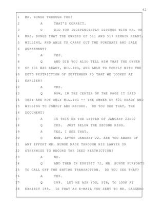 62
1 MR. BUNGE THROUGH YOU?
2 A THAT'S CORRECT.
3 Q DID YOU INDEPENDENTLY DISCUSS WITH MR. OR
4 MRS. BUNGE THAT THE OWNERS OF 511 AND 517 REMAIN READY,
5 WILLING, AND ABLE TO CARRY OUT THE PURCHASE AND SALE
6 AGREEMENT?
7 A YES.
8 Q AND DID YOU ALSO TELL HIM THAT THE OWNER
9 OF 601 WAS READY, WILLING, AND ABLE TO COMPLY WITH THE
10 DEED RESTRICTION OF SEPTEMBER 25 THAT WE LOOKED AT
11 EARLIER?
12 A YES.
13 Q NOW, IN THE CENTER OF THE PAGE IT SAID
14 THEY ARE NOT ONLY WILLING -- THE OWNER OF 601 READY AND
15 WILLING TO COMPLY AND RECORD. DO YOU SEE THAT, THE
16 DOCUMENT?
17 A IS THIS ON THE LETTER OF JANUARY 22ND?
18 Q YES. JUST BELOW THE SECOND RING.
19 A YES, I SEE THAT.
20 Q NOW, AFTER JANUARY 22, ARE YOU AWARE OF
21 ANY EFFORT MR. BUNGE MADE THROUGH HIS LAWYER OR
22 OTHERWISE TO RECORD THE DEED RESTRICTION?
23 A NO.
24 Q AND THEN IN EXHIBIT 72, MR. BUNGE PURPORTS
25 TO CALL OFF THE ENTIRE TRANSACTION. DO YOU SEE THAT?
26 A YES.
27 Q 189. LET ME ASK YOU, SIR, TO LOOK AT
28 EXHIBIT 189. IS THAT AN E-MAIL YOU SENT TO MR. GAGGERO
 