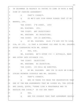 63
1 IN DECEMBER IN RESPECT TO TRYING TO COME UP WITH A NEW
2 FORM OF PARKING AGREEMENT?
3 A THAT'S CORRECT.
4 Q SO WE'D ASK YOUR HONOR PLEASE THAT IT BE
5 MARKED, 189.
6 THE COURT: I'M SORRY. 189?
7 MR. BLECHER: 189.
8 THE COURT: ANY OBJECTIONS?
9 MR. BEECHEN: NO OBJECTIONS.
10 THE COURT: 189 IS ADMITTED.
11 Q BY MR. BLECHER: ALSO I'D ASK YOU TO LOOK,
12 SIR, AT 193. IS THAT A DOCUMENT YOU SENT TO MR. GAGGERO
13 AFTER CONFERRING WITH MR. BUNGE?
14 A YES, SIR.
15 MR. BLECHER: WE'D OFFER 193 -- ACTUALLY, MARK
16 AND OFFER INTO EVIDENCE 193.
17 THE COURT: OBJECTION?
18 MR. BEECHEN: NO OBJECTION.
19 THE COURT: 193 WILL BE ADMITTED.
20 Q BY MR. BLECHER: AND 194 IS ALSO AN E-MAIL
21 STRING BETWEEN YOURSELF AND MR. GAGGERO.
22 A THAT'S CORRECT.
23 Q AND IN THERE YOU MADE THE OBSERVATION THAT
24 ONE OF THE NEW AGREEMENTS THAT WE LOOKED AT, THE OPTION
25 AND LEASE, QUOTE, "SEEMS LIKE A REASONABLE WAY TO
26 RESOLVE THE ISSUE." DO YOU SEE THAT?
27 A YES.
28 Q AND YOU SUGGEST THAT THAT AGREEMENT SHOULD
 