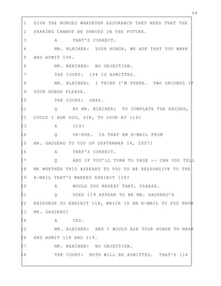 64
1 GIVE THE BUNGES WHATEVER ASSURANCE THEY NEED THAT THE
2 PARKING CANNOT BE DENIED IN THE FUTURE.
3 A THAT'S CORRECT.
4 MR. BLECHER: YOUR HONOR, WE ASK THAT YOU MARK
5 AND ADMIT 194.
6 MR. BEECHEN: NO OBJECTION.
7 THE COURT: 194 IS ADMITTED.
8 MR. BLECHER: I THINK I'M THERE. TWO SECONDS IF
9 YOUR HONOR PLEASE.
10 THE COURT: OKAY.
11 Q BY MR. BLECHER: TO COMPLETE THE RECORD,
12 COULD I ASK YOU, SIR, TO LOOK AT 119?
13 A 119?
14 Q UH-HUH. IS THAT AN E-MAIL FROM
15 MR. GAGGERO TO YOU OF SEPTEMBER 14, 2007?
16 A THAT'S CORRECT.
17 Q AND IF YOU'LL TURN TO PAGE -- CAN YOU TELL
18 ME WHETHER THIS APPEARS TO YOU TO BE RESPONSIVE TO THE
19 E-MAIL THAT'S MARKED EXHIBIT 118?
20 A WOULD YOU REPEAT THAT, PLEASE.
21 Q DOES 119 APPEAR TO BE MR. GAGGERO'S
22 RESPONSE TO EXHIBIT 118, WHICH IS AN E-MAIL TO YOU FROM
23 MR. GAGGERO?
24 A YES.
25 MR. BLECHER: AND I WOULD ASK YOUR HONOR TO MARK
26 AND ADMIT 118 AND 119.
27 MR. BEECHEN: NO OBJECTION.
28 THE COURT: BOTH WILL BE ADMITTED. THAT'S 118
 