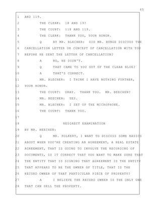 65
1 AND 119.
2 THE CLERK: 18 AND 19?
3 THE COURT: 118 AND 119.
4 THE CLERK: THANK YOU, YOUR HONOR.
5 Q BY MR. BLECHER: DID MR. BUNGE DISCUSS THE
6 CANCELLATION LETTER OR CONCEPT OF CANCELLATION WITH YOU
7 BEFORE HE SENT THE LETTER OF CANCELLATION?
8 A NO, HE DIDN'T.
9 Q THAT CAME TO YOU OUT OF THE CLEAR BLUE?
10 A THAT'S CORRECT.
11 MR. BLECHER: I THINK I HAVE NOTHING FURTHER,
12 YOUR HONOR.
13 THE COURT: OKAY. THANK YOU. MR. BEECHEN?
14 MR. BEECHEN: YES.
15 MR. BLECHER: I SET UP THE MICROPHONE.
16 THE COURT: THANK YOU.
17
18 REDIRECT EXAMINATION
19 BY MR. BEECHEN:
20 Q MR. FOLKERT, I WANT TO DISCUSS SOME BASICS
21 ABOUT WHEN YOU'RE CREATING AN AGREEMENT, A REAL ESTATE
22 AGREEMENT, THAT IS GOING TO INVOLVE THE RECORDING OF
23 DOCUMENTS, IS IT CORRECT THAT YOU WANT TO MAKE SURE THAT
24 THE ENTITY THAT IS SIGNING THAT AGREEMENT IS THE ENTITY
25 THAT APPEARS TO BE THE OWNER OF TITLE, THAT IS THE
26 RECORD OWNER OF THAT PARTICULAR PIECE OF PROPERTY?
27 A I BELIEVE THE RECORD OWNER IS THE ONLY ONE
28 THAT CAN SELL THE PROPERTY.
 