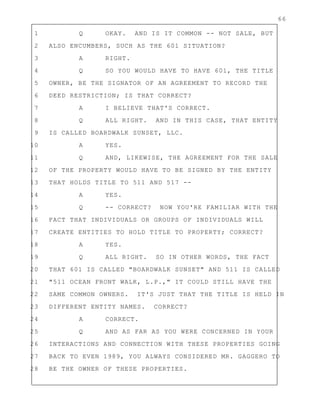 66
1 Q OKAY. AND IS IT COMMON -- NOT SALE, BUT
2 ALSO ENCUMBERS, SUCH AS THE 601 SITUATION?
3 A RIGHT.
4 Q SO YOU WOULD HAVE TO HAVE 601, THE TITLE
5 OWNER, BE THE SIGNATOR OF AN AGREEMENT TO RECORD THE
6 DEED RESTRICTION; IS THAT CORRECT?
7 A I BELIEVE THAT'S CORRECT.
8 Q ALL RIGHT. AND IN THIS CASE, THAT ENTITY
9 IS CALLED BOARDWALK SUNSET, LLC.
10 A YES.
11 Q AND, LIKEWISE, THE AGREEMENT FOR THE SALE
12 OF THE PROPERTY WOULD HAVE TO BE SIGNED BY THE ENTITY
13 THAT HOLDS TITLE TO 511 AND 517 --
14 A YES.
15 Q -- CORRECT? NOW YOU'RE FAMILIAR WITH THE
16 FACT THAT INDIVIDUALS OR GROUPS OF INDIVIDUALS WILL
17 CREATE ENTITIES TO HOLD TITLE TO PROPERTY; CORRECT?
18 A YES.
19 Q ALL RIGHT. SO IN OTHER WORDS, THE FACT
20 THAT 601 IS CALLED "BOARDWALK SUNSET" AND 511 IS CALLED
21 "511 OCEAN FRONT WALK, L.P.," IT COULD STILL HAVE THE
22 SAME COMMON OWNERS. IT'S JUST THAT THE TITLE IS HELD IN
23 DIFFERENT ENTITY NAMES. CORRECT?
24 A CORRECT.
25 Q AND AS FAR AS YOU WERE CONCERNED IN YOUR
26 INTERACTIONS AND CONNECTION WITH THESE PROPERTIES GOING
27 BACK TO EVEN 1989, YOU ALWAYS CONSIDERED MR. GAGGERO TO
28 BE THE OWNER OF THESE PROPERTIES.
 