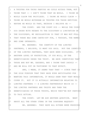 4
1 A TRUSTEE FOR THIRD PARTIES HE COULD ACCESS THEM, BUT I
2 THINK THAT -- I DON'T THINK THAT HE WOULD. I THINK HE
3 WOULD CLAIM THE PRIVILEGE. I THINK HE WOULD CLAIM -- I
4 THINK HE WOULD WITHDRAW AS TRUSTEE FOR THOSE ENTITIES
5 BEFORE HE WOULD DO THAT, BECAUSE I BELIEVE HE --
6 THE COURT: AND THE COURT DID -- WHILE THE COURT
7 DID ORDER WITH REGARD TO THE DISCOVERY A LIMITATION ON
8 THE DISCOVERY, MY RECOLLECTION IS THAT IT WAS NOT FULL,
9 THAT THERE WAS SOME CARVE-OUT FOR, I THOUGHT, THE NAMES
10 AND SOME INTERESTS.
11 MR. ANDREWS: THE IDENTITY OF THE LIMITED
12 PARTNERS, I BELIEVE, IS WHAT YOU SAID. BUT THE IDENTITY
13 OF THE LIMITED PARTNERS, THEY HAVE BEEN DISCLOSED. IT'S
14 ANOTHER LEVEL OF PROTECTION, IF YOU WILL, OF THE
15 BENEFICIARIES UNDER THE TRUST. WE HAVE IDENTIFIED THAT
16 THOSE ARE NOT MR. GAGGERO, AND I THINK THAT SHOULD --
17 AND WE WILL PUT ON TESTIMONY TO THAT EFFECT.
18 AND, I MEAN, IT SEEMS THAT THAT -- SINCE THAT IS
19 THE SOLE PURPOSE THAT THEY HAVE EVER ARTICULATED FOR
20 WANTING THIS INFORMATION, IT WOULD SEEM THAT THAT WOULD
21 COVER IT. BUT IT IS ACTUALLY INFORMATION RELATING TO
22 LIMITED PARTNERS -- A LIMITED PARTNERSHIP WHICH IS --
23 THE LIMITED PARTNERS ARE TRUSTS AND THEN THE
24 BENEFICIARIES OF THOSE TRUSTS, WHICH THEY'RE NOT PARTIES
25 TO THIS ACTION.
26 THE COURT: LET ME ASK ANOTHER QUESTION. WHAT
27 ABOUT ALL THE OTHER ITEMS IN THE SUBPOENA REQUEST?
28 MR. ANDREWS: THEY HAVE ALL EITHER BEEN PRODUCED
 