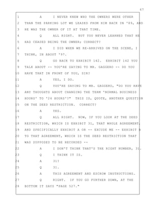 67
1 A I NEVER KNEW WHO THE OWNERS WERE OTHER
2 THAN THE PARKING LOT WE LEASED FROM HIM BACK IN '89, AND
3 HE WAS THE OWNER OF IT AT THAT TIME.
4 Q ALL RIGHT. BUT YOU NEVER LEARNED THAT HE
5 HAD CEASED BEING THE OWNER; CORRECT?
6 A I DID WHEN WE RE-ARRIVED ON THE SCENE, I
7 THINK, IN ABOUT '97.
8 Q GO BACK TO EXHIBIT 142. EXHIBIT 142 YOU
9 TALK ABOUT -- YOU'RE SAYING TO MR. GAGGERO -- DO YOU
10 HAVE THAT IN FRONT OF YOU, SIR?
11 A YES, I DO.
12 Q YOU'RE SAYING TO MR. GAGGERO, "DO YOU HAVE
13 ANY THOUGHTS ABOUT CHANGING THE TERM 'NORMAL BUSINESS
14 HOURS' TO '24 HOURS'?" THIS IS, QUOTE, ANOTHER QUESTION
15 ON THE DEED RESTRICTION. CORRECT?
16 A YES.
17 Q ALL RIGHT. NOW, IF YOU LOOK AT THE DEED
18 RESTRICTION, WHICH IS EXHIBIT 31, THAT WHOLE AGREEMENT,
19 AND SPECIFICALLY EXHIBIT A OR -- EXCUSE ME -- EXHIBIT B
20 TO THAT AGREEMENT, WHICH IS THE DEED RESTRICTION THAT
21 WAS SUPPOSED TO BE RECORDED --
22 A I DON'T THINK THAT'S THE RIGHT NUMBER, 31.
23 Q I THINK IT IS.
24 A 31?
25 Q 31.
26 A THIS AGREEMENT AND ESCROW INSTRUCTIONS.
27 Q RIGHT. IF YOU GO FURTHER DOWN, AT THE
28 BOTTOM IT SAYS "PAGE 527."
 