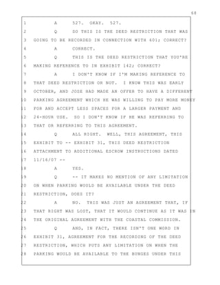 68
1 A 527. OKAY. 527.
2 Q SO THIS IS THE DEED RESTRICTION THAT WAS
3 GOING TO BE RECORDED IN CONNECTION WITH 601; CORRECT?
4 A CORRECT.
5 Q THIS IS THE DEED RESTRICTION THAT YOU'RE
6 MAKING REFERENCE TO IN EXHIBIT 142; CORRECT?
7 A I DON'T KNOW IF I'M MAKING REFERENCE TO
8 THAT DEED RESTRICTION OR NOT. I KNOW THIS WAS EARLY
9 OCTOBER, AND JOSE HAD MADE AN OFFER TO HAVE A DIFFERENT
10 PARKING AGREEMENT WHICH HE WAS WILLING TO PAY MORE MONEY
11 FOR AND ACCEPT LESS SPACES FOR A LARGER PAYMENT AND
12 24-HOUR USE. SO I DON'T KNOW IF HE WAS REFERRING TO
13 THAT OR REFERRING TO THIS AGREEMENT.
14 Q ALL RIGHT. WELL, THIS AGREEMENT, THIS
15 EXHIBIT TO -- EXHIBIT 31, THIS DEED RESTRICTION
16 ATTACHMENT TO ADDITIONAL ESCROW INSTRUCTIONS DATED
17 11/16/07 --
18 A YES.
19 Q -- IT MAKES NO MENTION OF ANY LIMITATION
20 ON WHEN PARKING WOULD BE AVAILABLE UNDER THE DEED
21 RESTRICTION, DOES IT?
22 A NO. THIS WAS JUST AN AGREEMENT THAT, IF
23 THAT RIGHT WAS LOST, THAT IT WOULD CONTINUE AS IT WAS IN
24 THE ORIGINAL AGREEMENT WITH THE COASTAL COMMISSION.
25 Q AND, IN FACT, THERE ISN'T ONE WORD IN
26 EXHIBIT 31, AGREEMENT FOR THE RECORDING OF THE DEED
27 RESTRICTION, WHICH PUTS ANY LIMITATION ON WHEN THE
28 PARKING WOULD BE AVAILABLE TO THE BUNGES UNDER THIS
 