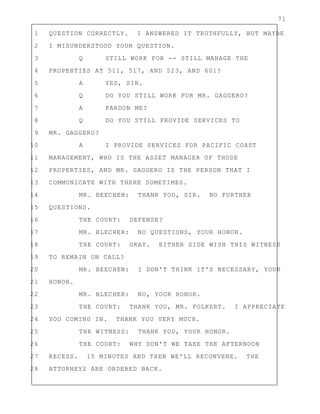 71
1 QUESTION CORRECTLY. I ANSWERED IT TRUTHFULLY, BUT MAYBE
2 I MISUNDERSTOOD YOUR QUESTION.
3 Q STILL WORK FOR -- STILL MANAGE THE
4 PROPERTIES AT 511, 517, AND 523, AND 601?
5 A YES, SIR.
6 Q DO YOU STILL WORK FOR MR. GAGGERO?
7 A PARDON ME?
8 Q DO YOU STILL PROVIDE SERVICES TO
9 MR. GAGGERO?
10 A I PROVIDE SERVICES FOR PACIFIC COAST
11 MANAGEMENT, WHO IS THE ASSET MANAGER OF THOSE
12 PROPERTIES, AND MR. GAGGERO IS THE PERSON THAT I
13 COMMUNICATE WITH THERE SOMETIMES.
14 MR. BEECHEN: THANK YOU, SIR. NO FURTHER
15 QUESTIONS.
16 THE COURT: DEFENSE?
17 MR. BLECHER: NO QUESTIONS, YOUR HONOR.
18 THE COURT: OKAY. EITHER SIDE WISH THIS WITNESS
19 TO REMAIN ON CALL?
20 MR. BEECHEN: I DON'T THINK IT'S NECESSARY, YOUR
21 HONOR.
22 MR. BLECHER: NO, YOUR HONOR.
23 THE COURT: THANK YOU, MR. FOLKERT. I APPRECIATE
24 YOU COMING IN. THANK YOU VERY MUCH.
25 THE WITNESS: THANK YOU, YOUR HONOR.
26 THE COURT: WHY DON'T WE TAKE THE AFTERNOON
27 RECESS. 15 MINUTES AND THEN WE'LL RECONVENE. THE
28 ATTORNEYS ARE ORDERED BACK.
 