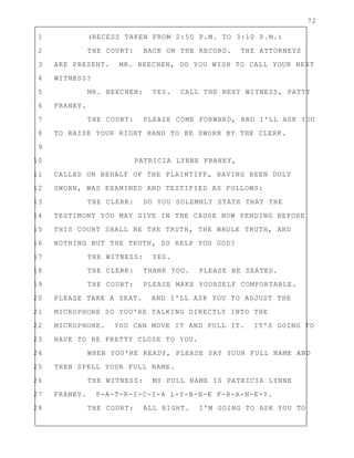 72
1 (RECESS TAKEN FROM 2:50 P.M. TO 3:10 P.M.)
2 THE COURT: BACK ON THE RECORD. THE ATTORNEYS
3 ARE PRESENT. MR. BEECHEN, DO YOU WISH TO CALL YOUR NEXT
4 WITNESS?
5 MR. BEECHEN: YES. CALL THE NEXT WITNESS, PATTY
6 FRANEY.
7 THE COURT: PLEASE COME FORWARD, AND I'LL ASK YOU
8 TO RAISE YOUR RIGHT HAND TO BE SWORN BY THE CLERK.
9
10 PATRICIA LYNNE FRANEY,
11 CALLED ON BEHALF OF THE PLAINTIFF, HAVING BEEN DULY
12 SWORN, WAS EXAMINED AND TESTIFIED AS FOLLOWS:
13 THE CLERK: DO YOU SOLEMNLY STATE THAT THE
14 TESTIMONY YOU MAY GIVE IN THE CAUSE NOW PENDING BEFORE
15 THIS COURT SHALL BE THE TRUTH, THE WHOLE TRUTH, AND
16 NOTHING BUT THE TRUTH, SO HELP YOU GOD?
17 THE WITNESS: YES.
18 THE CLERK: THANK YOU. PLEASE BE SEATED.
19 THE COURT: PLEASE MAKE YOURSELF COMFORTABLE.
20 PLEASE TAKE A SEAT. AND I'LL ASK YOU TO ADJUST THE
21 MICROPHONE SO YOU'RE TALKING DIRECTLY INTO THE
22 MICROPHONE. YOU CAN MOVE IT AND PULL IT. IT'S GOING TO
23 HAVE TO BE PRETTY CLOSE TO YOU.
24 WHEN YOU'RE READY, PLEASE SAY YOUR FULL NAME AND
25 THEN SPELL YOUR FULL NAME.
26 THE WITNESS: MY FULL NAME IS PATRICIA LYNNE
27 FRANEY. P-A-T-R-I-C-I-A L-Y-N-N-E F-R-A-N-E-Y.
28 THE COURT: ALL RIGHT. I'M GOING TO ASK YOU TO
 