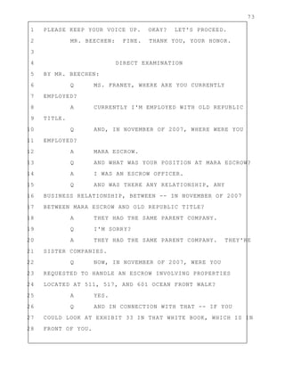 73
1 PLEASE KEEP YOUR VOICE UP. OKAY? LET'S PROCEED.
2 MR. BEECHEN: FINE. THANK YOU, YOUR HONOR.
3
4 DIRECT EXAMINATION
5 BY MR. BEECHEN:
6 Q MS. FRANEY, WHERE ARE YOU CURRENTLY
7 EMPLOYED?
8 A CURRENTLY I'M EMPLOYED WITH OLD REPUBLIC
9 TITLE.
10 Q AND, IN NOVEMBER OF 2007, WHERE WERE YOU
11 EMPLOYED?
12 A MARA ESCROW.
13 Q AND WHAT WAS YOUR POSITION AT MARA ESCROW?
14 A I WAS AN ESCROW OFFICER.
15 Q AND WAS THERE ANY RELATIONSHIP, ANY
16 BUSINESS RELATIONSHIP, BETWEEN -- IN NOVEMBER OF 2007
17 BETWEEN MARA ESCROW AND OLD REPUBLIC TITLE?
18 A THEY HAD THE SAME PARENT COMPANY.
19 Q I'M SORRY?
20 A THEY HAD THE SAME PARENT COMPANY. THEY'RE
21 SISTER COMPANIES.
22 Q NOW, IN NOVEMBER OF 2007, WERE YOU
23 REQUESTED TO HANDLE AN ESCROW INVOLVING PROPERTIES
24 LOCATED AT 511, 517, AND 601 OCEAN FRONT WALK?
25 A YES.
26 Q AND IN CONNECTION WITH THAT -- IF YOU
27 COULD LOOK AT EXHIBIT 33 IN THAT WHITE BOOK, WHICH IS IN
28 FRONT OF YOU.
 