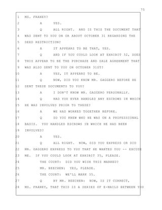 75
1 MS. FRANEY?
2 A YES.
3 Q ALL RIGHT. AND IS THIS THE DOCUMENT THAT
4 WAS SENT TO YOU ON OR ABOUT OCTOBER 31 REGARDING THE
5 DEED RESTRICTION?
6 A IT APPEARS TO BE THAT, YES.
7 Q AND IF YOU COULD LOOK AT EXHIBIT 32, DOES
8 THIS APPEAR TO BE THE PURCHASE AND SALE AGREEMENT THAT
9 WAS ALSO SENT TO YOU ON OCTOBER 31ST?
10 A YES, IT APPEARS TO BE.
11 Q NOW, DID YOU KNOW MR. GAGGERO BEFORE HE
12 SENT THESE DOCUMENTS TO YOU?
13 A I DON'T KNOW MR. GAGGERO PERSONALLY.
14 Q HAD YOU EVER HANDLED ANY ESCROWS IN WHICH
15 HE WAS INVOLVED PRIOR TO THESE?
16 A WE HAD WORKED TOGETHER BEFORE.
17 Q SO YOU KNEW WHO HE WAS ON A PROFESSIONAL
18 BASIS. YOU HANDLED ESCROWS IN WHICH HE HAD BEEN
19 INVOLVED?
20 A YES.
21 Q ALL RIGHT. NOW, DID YOU EXPRESS OR DID
22 MR. GAGGERO EXPRESS TO YOU THAT HE WANTED YOU -- EXCUSE
23 ME. IF YOU COULD LOOK AT EXHIBIT 35, PLEASE.
24 THE COURT: DID YOU WISH THIS MARKED?
25 MR. BEECHEN: YES, PLEASE.
26 THE COURT: WE'LL MARK 35.
27 Q BY MR. BEECHEN: NOW, IS IT CORRECT,
28 MS. FRANEY, THAT THIS IS A SERIES OF E-MAILS BETWEEN YOU
 