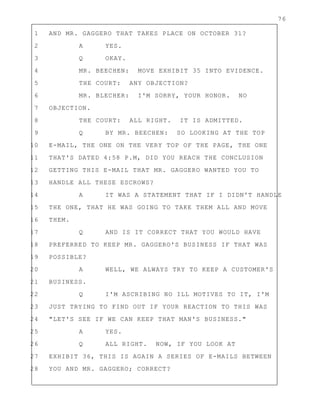 76
1 AND MR. GAGGERO THAT TAKES PLACE ON OCTOBER 31?
2 A YES.
3 Q OKAY.
4 MR. BEECHEN: MOVE EXHIBIT 35 INTO EVIDENCE.
5 THE COURT: ANY OBJECTION?
6 MR. BLECHER: I'M SORRY, YOUR HONOR. NO
7 OBJECTION.
8 THE COURT: ALL RIGHT. IT IS ADMITTED.
9 Q BY MR. BEECHEN: SO LOOKING AT THE TOP
10 E-MAIL, THE ONE ON THE VERY TOP OF THE PAGE, THE ONE
11 THAT'S DATED 4:58 P.M, DID YOU REACH THE CONCLUSION
12 GETTING THIS E-MAIL THAT MR. GAGGERO WANTED YOU TO
13 HANDLE ALL THESE ESCROWS?
14 A IT WAS A STATEMENT THAT IF I DIDN'T HANDLE
15 THE ONE, THAT HE WAS GOING TO TAKE THEM ALL AND MOVE
16 THEM.
17 Q AND IS IT CORRECT THAT YOU WOULD HAVE
18 PREFERRED TO KEEP MR. GAGGERO'S BUSINESS IF THAT WAS
19 POSSIBLE?
20 A WELL, WE ALWAYS TRY TO KEEP A CUSTOMER'S
21 BUSINESS.
22 Q I'M ASCRIBING NO ILL MOTIVES TO IT, I'M
23 JUST TRYING TO FIND OUT IF YOUR REACTION TO THIS WAS
24 "LET'S SEE IF WE CAN KEEP THAT MAN'S BUSINESS."
25 A YES.
26 Q ALL RIGHT. NOW, IF YOU LOOK AT
27 EXHIBIT 36, THIS IS AGAIN A SERIES OF E-MAILS BETWEEN
28 YOU AND MR. GAGGERO; CORRECT?
 