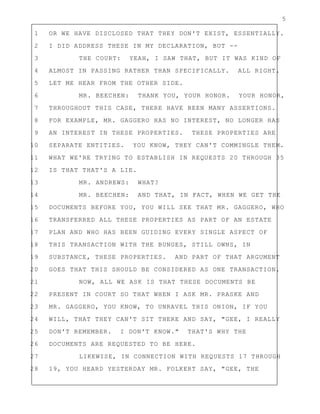 5
1 OR WE HAVE DISCLOSED THAT THEY DON'T EXIST, ESSENTIALLY.
2 I DID ADDRESS THESE IN MY DECLARATION, BUT --
3 THE COURT: YEAH, I SAW THAT, BUT IT WAS KIND OF
4 ALMOST IN PASSING RATHER THAN SPECIFICALLY. ALL RIGHT.
5 LET ME HEAR FROM THE OTHER SIDE.
6 MR. BEECHEN: THANK YOU, YOUR HONOR. YOUR HONOR,
7 THROUGHOUT THIS CASE, THERE HAVE BEEN MANY ASSERTIONS.
8 FOR EXAMPLE, MR. GAGGERO HAS NO INTEREST, NO LONGER HAS
9 AN INTEREST IN THESE PROPERTIES. THESE PROPERTIES ARE
10 SEPARATE ENTITIES. YOU KNOW, THEY CAN'T COMMINGLE THEM.
11 WHAT WE'RE TRYING TO ESTABLISH IN REQUESTS 20 THROUGH 35
12 IS THAT THAT'S A LIE.
13 MR. ANDREWS: WHAT?
14 MR. BEECHEN: AND THAT, IN FACT, WHEN WE GET THE
15 DOCUMENTS BEFORE YOU, YOU WILL SEE THAT MR. GAGGERO, WHO
16 TRANSFERRED ALL THESE PROPERTIES AS PART OF AN ESTATE
17 PLAN AND WHO HAS BEEN GUIDING EVERY SINGLE ASPECT OF
18 THIS TRANSACTION WITH THE BUNGES, STILL OWNS, IN
19 SUBSTANCE, THESE PROPERTIES. AND PART OF THAT ARGUMENT
20 GOES THAT THIS SHOULD BE CONSIDERED AS ONE TRANSACTION.
21 NOW, ALL WE ASK IS THAT THESE DOCUMENTS BE
22 PRESENT IN COURT SO THAT WHEN I ASK MR. PRASKE AND
23 MR. GAGGERO, YOU KNOW, TO UNRAVEL THIS ONION, IF YOU
24 WILL, THAT THEY CAN'T SIT THERE AND SAY, "GEE, I REALLY
25 DON'T REMEMBER. I DON'T KNOW." THAT'S WHY THE
26 DOCUMENTS ARE REQUESTED TO BE HERE.
27 LIKEWISE, IN CONNECTION WITH REQUESTS 17 THROUGH
28 19, YOU HEARD YESTERDAY MR. FOLKERT SAY, "GEE, THE
 