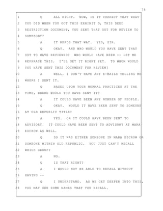 78
1 Q ALL RIGHT. NOW, IS IT CORRECT THAT WHAT
2 YOU DID WHEN YOU GOT THIS EXHIBIT D, THIS DEED
3 RESTRICTION DOCUMENT, YOU SENT THAT OUT FOR REVIEW TO
4 SOMEBODY?
5 A IT READS THAT WAY. YES, SIR.
6 Q OKAY. AND WHO WOULD YOU HAVE SENT THAT
7 OUT TO HAVE REVIEWED? WHO WOULD HAVE BEEN -- LET ME
8 REPHRASE THIS. I'LL GET IT RIGHT YET. TO WHOM WOULD
9 YOU HAVE SENT THIS DOCUMENT FOR REVIEW?
10 A WELL, I DON'T HAVE ANY E-MAILS TELLING ME
11 WHERE I SENT IT.
12 Q BASED UPON YOUR NORMAL PRACTICES AT THE
13 TIME, WHERE WOULD YOU HAVE SENT IT?
14 A IT COULD HAVE BEEN ANY NUMBER OF PEOPLE.
15 Q OKAY. WOULD IT HAVE BEEN SENT TO SOMEONE
16 AT OLD REPUBLIC TITLE?
17 A YES. OR IT COULD HAVE BEEN SENT TO
18 ADVISORY. IT COULD HAVE BEEN SENT TO ADVISORY AT MARA
19 ESCROW AS WELL.
20 Q SO IT WAS EITHER SOMEONE IN MARA ESCROW OR
21 SOMEONE WITHIN OLD REPUBLIC. YOU JUST CAN'T RECALL
22 WHICH GROUP?
23 A NO.
24 Q IS THAT RIGHT?
25 A I WOULD NOT BE ABLE TO RECALL WITHOUT
26 HAVING --
27 Q I UNDERSTAND. AS WE GET DEEPER INTO THIS,
28 YOU MAY SEE SOME NAMES THAT YOU RECALL.
 