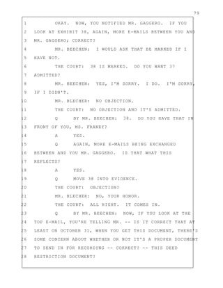 79
1 OKAY. NOW, YOU NOTIFIED MR. GAGGERO. IF YOU
2 LOOK AT EXHIBIT 38, AGAIN, MORE E-MAILS BETWEEN YOU AND
3 MR. GAGGERO; CORRECT?
4 MR. BEECHEN: I WOULD ASK THAT BE MARKED IF I
5 HAVE NOT.
6 THE COURT: 38 IS MARKED. DO YOU WANT 37
7 ADMITTED?
8 MR. BEECHEN: YES, I'M SORRY. I DO. I'M SORRY,
9 IF I DIDN'T.
10 MR. BLECHER: NO OBJECTION.
11 THE COURT: NO OBJECTION AND IT'S ADMITTED.
12 Q BY MR. BEECHEN: 38. DO YOU HAVE THAT IN
13 FRONT OF YOU, MS. FRANEY?
14 A YES.
15 Q AGAIN, MORE E-MAILS BEING EXCHANGED
16 BETWEEN AND YOU MR. GAGGERO. IS THAT WHAT THIS
17 REFLECTS?
18 A YES.
19 Q MOVE 38 INTO EVIDENCE.
20 THE COURT: OBJECTION?
21 MR. BLECHER: NO, YOUR HONOR.
22 THE COURT: ALL RIGHT. IT COMES IN.
23 Q BY MR. BEECHEN: NOW, IF YOU LOOK AT THE
24 TOP E-MAIL, YOU'RE TELLING MR. -- IS IT CORRECT THAT AT
25 LEAST ON OCTOBER 31, WHEN YOU GET THIS DOCUMENT, THERE'S
26 SOME CONCERN ABOUT WHETHER OR NOT IT'S A PROPER DOCUMENT
27 TO SEND IN FOR RECORDING -- CORRECT? -- THIS DEED
28 RESTRICTION DOCUMENT?
 