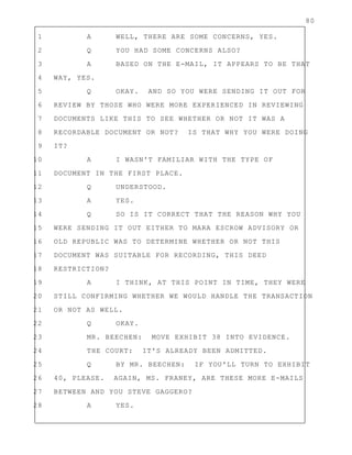 80
1 A WELL, THERE ARE SOME CONCERNS, YES.
2 Q YOU HAD SOME CONCERNS ALSO?
3 A BASED ON THE E-MAIL, IT APPEARS TO BE THAT
4 WAY, YES.
5 Q OKAY. AND SO YOU WERE SENDING IT OUT FOR
6 REVIEW BY THOSE WHO WERE MORE EXPERIENCED IN REVIEWING
7 DOCUMENTS LIKE THIS TO SEE WHETHER OR NOT IT WAS A
8 RECORDABLE DOCUMENT OR NOT? IS THAT WHY YOU WERE DOING
9 IT?
10 A I WASN'T FAMILIAR WITH THE TYPE OF
11 DOCUMENT IN THE FIRST PLACE.
12 Q UNDERSTOOD.
13 A YES.
14 Q SO IS IT CORRECT THAT THE REASON WHY YOU
15 WERE SENDING IT OUT EITHER TO MARA ESCROW ADVISORY OR
16 OLD REPUBLIC WAS TO DETERMINE WHETHER OR NOT THIS
17 DOCUMENT WAS SUITABLE FOR RECORDING, THIS DEED
18 RESTRICTION?
19 A I THINK, AT THIS POINT IN TIME, THEY WERE
20 STILL CONFIRMING WHETHER WE WOULD HANDLE THE TRANSACTION
21 OR NOT AS WELL.
22 Q OKAY.
23 MR. BEECHEN: MOVE EXHIBIT 38 INTO EVIDENCE.
24 THE COURT: IT'S ALREADY BEEN ADMITTED.
25 Q BY MR. BEECHEN: IF YOU'LL TURN TO EXHIBIT
26 40, PLEASE. AGAIN, MS. FRANEY, ARE THESE MORE E-MAILS
27 BETWEEN AND YOU STEVE GAGGERO?
28 A YES.
 