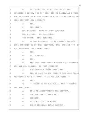 81
1 Q SO YOU'RE GIVING -- LOOKING AT THE
2 NOVEMBER 2 ENTRY, THE TOP ONE, YOU'RE BASICALLY GIVING
3 HIM AN UPDATE ON WHAT'S GOING ON WITH THE REVIEW OF THE
4 DEED RESTRICTION; CORRECT?
5 A YES.
6 Q ALL RIGHT.
7 MR. BEECHEN: MOVE 40 INTO EVIDENCE.
8 MR. BLECHER: NO OBJECTION.
9 THE COURT: IT'S ADMITTED.
10 Q BY MR. BEECHEN: IS IT CORRECT THERE'S
11 SOME HANDWRITING ON THIS DOCUMENT, THIS EXHIBIT 40? DO
12 YOU RECOGNIZE THE HANDWRITING?
13 A YES.
14 Q IS IT YOURS?
15 A YES.
16 Q AND THIS REPRESENTS A PHONE CALL BETWEEN
17 YOU AND MR. GAGGERO; IS THAT CORRECT?
18 A I RECEIVED A PHONE CALL, YES.
19 Q AND HE SAID TO YOU THERE'S TWO MORE DEALS
20 ASSOCIATED WITH -- WHAT? -- 25 MILLION TOTAL --
21 A YES.
22 Q -- WOULD GO TO F.A.T.C.O. AND -- WHAT'S
23 THE NEXT WORD?
24 A IT'S AN ABBREVIATION FOR VENTURA.
25 Q "IN VENTURA IF NEED BE"?
26 A CORRECT.
27 Q SO F.A.T.C.O. IS WHAT?
28 A FIRST AMERICAN TITLE COMPANY.
 