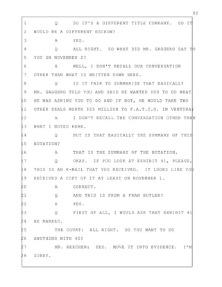 82
1 Q SO IT'S A DIFFERENT TITLE COMPANY. SO IT
2 WOULD BE A DIFFERENT ESCROW?
3 A YES.
4 Q ALL RIGHT. SO WHAT DID MR. GAGGERO SAY TO
5 YOU ON NOVEMBER 2?
6 A WELL, I DON'T RECALL OUR CONVERSATION
7 OTHER THAN WHAT IS WRITTEN DOWN HERE.
8 Q IS IT FAIR TO SUMMARIZE THAT BASICALLY
9 MR. GAGGERO TOLD YOU AND SAID HE WANTED YOU TO DO WHAT
10 HE WAS ASKING YOU TO DO AND IF NOT, HE WOULD TAKE TWO
11 OTHER DEALS WORTH $25 MILLION TO F.A.T.C.O. IN VENTURA?
12 A I DON'T RECALL THE CONVERSATION OTHER THAN
13 WHAT I NOTED HERE.
14 Q BUT IS THAT BASICALLY THE SUMMARY OF THIS
15 NOTATION?
16 A THAT IS THE SUMMARY OF THE NOTATION.
17 Q OKAY. IF YOU LOOK AT EXHIBIT 41, PLEASE,
18 THIS IS AN E-MAIL THAT YOU RECEIVED. IT LOOKS LIKE YOU
19 RECEIVED A COPY OF IT AT LEAST ON NOVEMBER 1.
20 A CORRECT.
21 Q AND THIS IS FROM A FRAN BUTLER?
22 A YES.
23 Q FIRST OF ALL, I WOULD ASK THAT EXHIBIT 41
24 BE MARKED.
25 THE COURT: ALL RIGHT. DO YOU WANT TO DO
26 ANYTHING WITH 40?
27 MR. BEECHEN: YES. MOVE IT INTO EVIDENCE. I'M
28 SORRY.
 