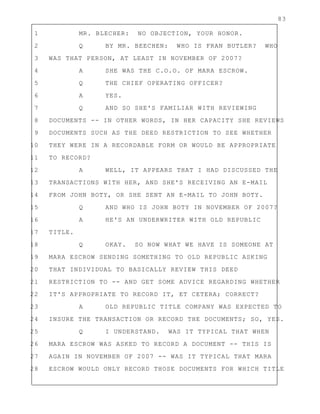 83
1 MR. BLECHER: NO OBJECTION, YOUR HONOR.
2 Q BY MR. BEECHEN: WHO IS FRAN BUTLER? WHO
3 WAS THAT PERSON, AT LEAST IN NOVEMBER OF 2007?
4 A SHE WAS THE C.O.O. OF MARA ESCROW.
5 Q THE CHIEF OPERATING OFFICER?
6 A YES.
7 Q AND SO SHE'S FAMILIAR WITH REVIEWING
8 DOCUMENTS -- IN OTHER WORDS, IN HER CAPACITY SHE REVIEWS
9 DOCUMENTS SUCH AS THE DEED RESTRICTION TO SEE WHETHER
10 THEY WERE IN A RECORDABLE FORM OR WOULD BE APPROPRIATE
11 TO RECORD?
12 A WELL, IT APPEARS THAT I HAD DISCUSSED THE
13 TRANSACTIONS WITH HER, AND SHE'S RECEIVING AN E-MAIL
14 FROM JOHN BOTY, OR SHE SENT AN E-MAIL TO JOHN BOTY.
15 Q AND WHO IS JOHN BOTY IN NOVEMBER OF 2007?
16 A HE'S AN UNDERWRITER WITH OLD REPUBLIC
17 TITLE.
18 Q OKAY. SO NOW WHAT WE HAVE IS SOMEONE AT
19 MARA ESCROW SENDING SOMETHING TO OLD REPUBLIC ASKING
20 THAT INDIVIDUAL TO BASICALLY REVIEW THIS DEED
21 RESTRICTION TO -- AND GET SOME ADVICE REGARDING WHETHER
22 IT'S APPROPRIATE TO RECORD IT, ET CETERA; CORRECT?
23 A OLD REPUBLIC TITLE COMPANY WAS EXPECTED TO
24 INSURE THE TRANSACTION OR RECORD THE DOCUMENTS; SO, YES.
25 Q I UNDERSTAND. WAS IT TYPICAL THAT WHEN
26 MARA ESCROW WAS ASKED TO RECORD A DOCUMENT -- THIS IS
27 AGAIN IN NOVEMBER OF 2007 -- WAS IT TYPICAL THAT MARA
28 ESCROW WOULD ONLY RECORD THOSE DOCUMENTS FOR WHICH TITLE
 
