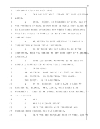 84
1 INSURANCE COULD BE PROVIDED?
2 A CAN YOU RESTATE? PLEASE SAY YOUR QUESTION
3 AGAIN.
4 Q SURE. AGAIN, IN NOVEMBER OF 2007, WAS IT
5 THE PRACTICE OF MARA ESCROW THAT IT WOULD ONLY CAUSE TO
6 BE RECORDED THOSE DOCUMENTS FOR WHICH TITLE INSURANCE
7 COULD BE ISSUED IN CONNECTION WITH THAT PARTICULAR
8 TRANSACTION?
9 A WE NEEDED TO HAVE APPROVAL TO HANDLE A
10 TRANSACTION WITHOUT TITLE INSURANCE.
11 Q SO IF THERE WAS NOT GOING TO BE TITLE
12 INSURANCE, THEN YOU NEEDED TO GET SOME SORT OF A SPECIAL
13 APPROVAL?
14 A SOME ADDITIONAL APPROVAL TO BE ABLE TO
15 HANDLE A TRANSACTION WITHOUT TITLE INSURANCE.
16 Q UNDERSTOOD.
17 MR. BEECHEN: MOVE EXHIBIT 41 INTO EVIDENCE.
18 MR. BLECHER: NO OBJECTION, YOUR HONOR.
19 THE COURT: 41 IS ADMITTED.
20 Q BY MR. BEECHEN: LET'S TAKE A LOOK AT
21 EXHIBIT 42, PLEASE. AND, AGAIN, THIS LOOKS LIKE
22 NOVEMBER 1. THIS IS AN E-MAIL ADDRESSED FROM MICHAEL --
23 IS IT DELIA?
24 A YES.
25 Q WHO IS MICHAEL DELIA?
26 A HE'S THE SENIOR VICE PRESIDENT AND
27 UNDERWRITING COUNSEL FOR OLD REPUBLIC.
28 Q HE'S THE OLD REPUBLIC SIDE OF THIS, AND TO
 