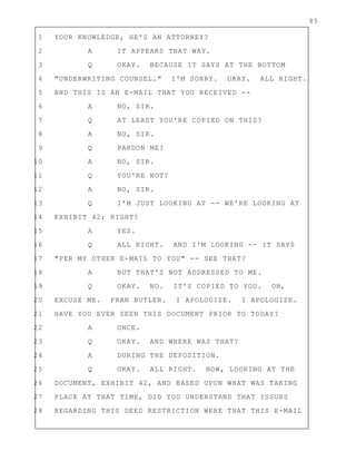 85
1 YOUR KNOWLEDGE, HE'S AN ATTORNEY?
2 A IT APPEARS THAT WAY.
3 Q OKAY. BECAUSE IT SAYS AT THE BOTTOM
4 "UNDERWRITING COUNSEL." I'M SORRY. OKAY. ALL RIGHT.
5 AND THIS IS AN E-MAIL THAT YOU RECEIVED --
6 A NO, SIR.
7 Q AT LEAST YOU'RE COPIED ON THIS?
8 A NO, SIR.
9 Q PARDON ME?
10 A NO, SIR.
11 Q YOU'RE NOT?
12 A NO, SIR.
13 Q I'M JUST LOOKING AT -- WE'RE LOOKING AT
14 EXHIBIT 42; RIGHT?
15 A YES.
16 Q ALL RIGHT. AND I'M LOOKING -- IT SAYS
17 "PER MY OTHER E-MAIL TO YOU" -- SEE THAT?
18 A BUT THAT'S NOT ADDRESSED TO ME.
19 Q OKAY. NO. IT'S COPIED TO YOU. OH,
20 EXCUSE ME. FRAN BUTLER. I APOLOGIZE. I APOLOGIZE.
21 HAVE YOU EVER SEEN THIS DOCUMENT PRIOR TO TODAY?
22 A ONCE.
23 Q OKAY. AND WHERE WAS THAT?
24 A DURING THE DEPOSITION.
25 Q OKAY. ALL RIGHT. NOW, LOOKING AT THE
26 DOCUMENT, EXHIBIT 42, AND BASED UPON WHAT WAS TAKING
27 PLACE AT THAT TIME, DID YOU UNDERSTAND THAT ISSUES
28 REGARDING THIS DEED RESTRICTION WERE THAT THIS E-MAIL
 