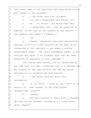 86
1 SETS FORTH SOME OF THE QUESTIONS THAT WERE BEING RAISED
2 WITH REGARD TO THE DOCUMENT?
3 A I HAD NEVER SEEN THIS DOCUMENT.
4 Q YOU DON'T UNDERSTAND THIS EXHIBIT 42?
5 A NO. I'M SAYING I HAD NEVER SEEN THIS.
6 Q I UNDERSTAND THAT. NOW, MY QUESTION IS,
7 HOWEVER, IF YOU LOOK AT THE CONTENT OF THE EXHIBIT --
8 FOR EXAMPLE, SEE THERE'S A NUMBER 1?
9 A YES.
10 Q STATES, "REGARDING THIS DEED RESTRICTION.
11 PROPOSES TO ACT AS A DEED RESTRICTION BUT DOES SO BY
12 PURPORTING TO ADD LANGUAGE TO AND AMEND A COASTAL
13 DEVELOPMENT PERMIT. THE LOCAL GOVERNMENT AGENCY IS NOT
14 INVOLVED AND THERE IS NO EVIDENCE THAT THEY HAD BEEN
15 CONTACTED OR CONSENTED TO THIS AGREEMENT."
16 JUST TAKING THAT PHRASE, DID YOU UNDERSTAND AT
17 THE TIME THAT THIS WAS A QUESTION THAT IS A PROBLEM THAT
18 WAS CREATED BY THE DEED RESTRICTION THAT WAS BEING
19 REVIEWED BY OLD REPUBLIC AND MARA ESCROW?
20 A I WAS NEVER PROVIDED WITH THIS
21 INFORMATION.
22 Q IF YOU COULD -- FIRST OF ALL, LET'S GO TO
23 EXHIBIT 43. NOW, EXHIBIT 43 ARE FORM ESCROW
24 INSTRUCTIONS; CORRECT?
25 A CORRECT.
26 Q AND THIS EXHIBIT 43 DEALS WITH A PURCHASE
27 AND SALE OF THE PROPERTY LOCATED AT 511 OCEAN FRONT
28 WALK; CORRECT?
 