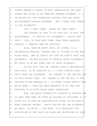 6
1 BUNGES WANTED A CHANGE IN THIS TRANSACTION, AND THAT
2 CHANGE WAS GOING TO BE SOMETIME BETWEEN NOVEMBER 17 --
3 OR EXCUSE ME, THE EXPRESSION SEEKING THAT WAS ABOUT
4 MID-NOVEMBER THROUGH DECEMBER. AND I ASKED HIM, "WHERE
5 IS THE DOCUMENT?"
6 "OH, I DON'T KNOW. MAYBE YOU HAVE THEM."
7 THE PURPOSE OF THIS IS TO FIND OUT, TO QUIT THE
8 EVASIVENESS. IF THEY'VE GOT DOCUMENTS -- WHICH THEY
9 DON'T. BUT, IF THEY HAVE THEM, THEN THESE REQUESTS
10 REQUIRE -- REQUEST THEY BE PRODUCED.
11 ALSO, WHAT WE DON'T HAVE, OF COURSE, IS A
12 DECLARATION FROM MR. GAGGERO WHO IS SITTING IN THE BACK
13 RIGHT HERE. AND HE DIDN'T SAY THAT HE DIDN'T HAVE THE
14 DOCUMENTS. HE WAS NOTICED TO PRODUCE THESE DOCUMENTS.
15 MY GUESS IS HE HAS EVERY ONE OF THESE DOCUMENTS.
16 SO THE FACT THAT MR. PRASKE FILES A DECLARATION
17 THAT SAYS, IN MY CAPACITY AS -- A VERY LIMITED ROLE -- I
18 DON'T HAVE THE DOCUMENTS. MR. PRASKE IS THE ONE WHO SET
19 UP THIS ESTATE PLAN. MR. PRASKE IS THE ONE WHO IS THE
20 TRUSTEE OR THE MANAGER OF -- OF EVERY SINGLE ENTITY THAT
21 WE'VE BEEN -- THAT HAS BEEN REVEALED TO US THAT HAS
22 ANYTHING TO DO WITH THESE THREE PROPERTIES.
23 NOW, THE WHOLE PURPOSE OF A NOTICE TO PRODUCE AND
24 TO HAVE THEM HERE IN COURT AS OPPOSED TO DISCOVERY IS TO
25 ALLOW YOU TO RULE ON ADMISSIBILITY AFTER YOU'VE SEEN A
26 MORE COMPLETE RECORD. THAT'S WHY WE ASK THE DOCUMENTS
27 BE HERE. SO WHILE -- YOU KNOW, IT'S OBVIOUSLY THE
28 DISCRETION OF THE COURT TO ALLOW THE OBJECTIONS TO COME
 
