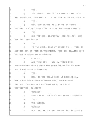 87
1 A YES.
2 Q ALL RIGHT. AND IS IT CORRECT THAT THIS
3 WAS SIGNED AND RETURNED TO YOU BY BOTH BUYER AND SELLER?
4 A YES.
5 Q NOW, YOU OPENED UP A TOTAL OF THREE
6 ESCROWS IN CONNECTION WITH THIS TRANSACTION; CORRECT?
7 A YES.
8 Q ONE FOR EACH PROPERTY: ONE FOR 511, ONE
9 FOR 517, ONE FOR 601.
10 A YES.
11 Q IF YOU COULD LOOK AT EXHIBIT 44. THIS IS
12 ANOTHER SET OF FORM INSTRUCTIONS, THIS ONE DEALING WITH
13 517 OCEAN FRONT WALK; CORRECT?
14 A CORRECT.
15 Q AND THIS ONE -- AGAIN, THESE FORM
16 INSTRUCTIONS WERE SIGNED AND RETURNED TO YOU BY BOTH
17 BUYER AND SELLER; CORRECT?
18 A YES.
19 Q NOW, IF YOU COULD LOOK AT EXHIBIT 81,
20 THESE ARE THE ESCROW INSTRUCTIONS, FORM ESCROW
21 INSTRUCTIONS FOR THE RECORDATION OF THE DEED
22 RESTRICTION; CORRECT?
23 A CORRECT.
24 Q THESE WERE SIGNED BY THE BUYER; CORRECT?
25 A YES.
26 Q THE BUNGES.
27 A CORRECT.
28 Q BUT THEY WERE NEVER SIGNED BY THE SELLER,
 