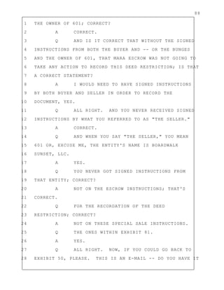 88
1 THE OWNER OF 601; CORRECT?
2 A CORRECT.
3 Q AND IS IT CORRECT THAT WITHOUT THE SIGNED
4 INSTRUCTIONS FROM BOTH THE BUYER AND -- OR THE BUNGES
5 AND THE OWNER OF 601, THAT MARA ESCROW WAS NOT GOING TO
6 TAKE ANY ACTION TO RECORD THIS DEED RESTRICTION; IS THAT
7 A CORRECT STATEMENT?
8 A I WOULD NEED TO HAVE SIGNED INSTRUCTIONS
9 BY BOTH BUYER AND SELLER IN ORDER TO RECORD THE
10 DOCUMENT, YES.
11 Q ALL RIGHT. AND YOU NEVER RECEIVED SIGNED
12 INSTRUCTIONS BY WHAT YOU REFERRED TO AS "THE SELLER."
13 A CORRECT.
14 Q AND WHEN YOU SAY "THE SELLER," YOU MEAN
15 601 OR, EXCUSE ME, THE ENTITY'S NAME IS BOARDWALK
16 SUNSET, LLC.
17 A YES.
18 Q YOU NEVER GOT SIGNED INSTRUCTIONS FROM
19 THAT ENTITY; CORRECT?
20 A NOT ON THE ESCROW INSTRUCTIONS; THAT'S
21 CORRECT.
22 Q FOR THE RECORDATION OF THE DEED
23 RESTRICTION; CORRECT?
24 A NOT ON THESE SPECIAL SALE INSTRUCTIONS.
25 Q THE ONES WITHIN EXHIBIT 81.
26 A YES.
27 Q ALL RIGHT. NOW, IF YOU COULD GO BACK TO
28 EXHIBIT 50, PLEASE. THIS IS AN E-MAIL -- DO YOU HAVE IT
 