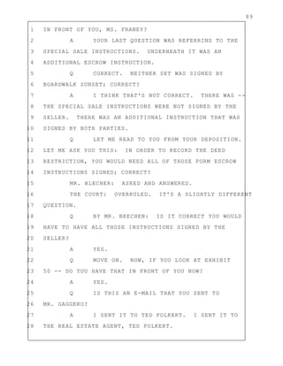 89
1 IN FRONT OF YOU, MS. FRANEY?
2 A YOUR LAST QUESTION WAS REFERRING TO THE
3 SPECIAL SALE INSTRUCTIONS. UNDERNEATH IT WAS AN
4 ADDITIONAL ESCROW INSTRUCTION.
5 Q CORRECT. NEITHER SET WAS SIGNED BY
6 BOARDWALK SUNSET; CORRECT?
7 A I THINK THAT'S NOT CORRECT. THERE WAS --
8 THE SPECIAL SALE INSTRUCTIONS WERE NOT SIGNED BY THE
9 SELLER. THERE WAS AN ADDITIONAL INSTRUCTION THAT WAS
10 SIGNED BY BOTH PARTIES.
11 Q LET ME READ TO YOU FROM YOUR DEPOSITION.
12 LET ME ASK YOU THIS: IN ORDER TO RECORD THE DEED
13 RESTRICTION, YOU WOULD NEED ALL OF THOSE FORM ESCROW
14 INSTRUCTIONS SIGNED; CORRECT?
15 MR. BLECHER: ASKED AND ANSWERED.
16 THE COURT: OVERRULED. IT'S A SLIGHTLY DIFFERENT
17 QUESTION.
18 Q BY MR. BEECHEN: IS IT CORRECT YOU WOULD
19 HAVE TO HAVE ALL THOSE INSTRUCTIONS SIGNED BY THE
20 SELLER?
21 A YES.
22 Q MOVE ON. NOW, IF YOU LOOK AT EXHIBIT
23 50 -- DO YOU HAVE THAT IN FRONT OF YOU NOW?
24 A YES.
25 Q IS THIS AN E-MAIL THAT YOU SENT TO
26 MR. GAGGERO?
27 A I SENT IT TO TED FOLKERT. I SENT IT TO
28 THE REAL ESTATE AGENT, TED FOLKERT.
 