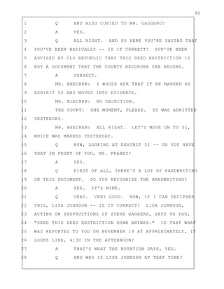 90
1 Q AND ALSO COPIED TO MR. GAGGERO?
2 A YES.
3 Q ALL RIGHT. AND SO HERE YOU'RE SAYING THAT
4 YOU'VE BEEN BASICALLY -- IS IT CORRECT? YOU'VE BEEN
5 ADVISED BY OLD REPUBLIC THAT THIS DEED RESTRICTION IS
6 NOT A DOCUMENT THAT THE COUNTY RECORDER CAN RECORD.
7 A CORRECT.
8 MR. BEECHEN: I WOULD ASK THAT IT BE MARKED AS
9 EXHIBIT 50 AND MOVED INTO EVIDENCE.
10 MR. BLECHER: NO OBJECTION.
11 THE COURT: ONE MOMENT, PLEASE. 50 WAS ADMITTED
12 YESTERDAY.
13 MR. BEECHEN: ALL RIGHT. LET'S MOVE ON TO 51,
14 WHICH WAS MARKED YESTERDAY.
15 Q NOW, LOOKING AT EXHIBIT 51 -- DO YOU HAVE
16 THAT IN FRONT OF YOU, MS. FRANEY?
17 A YES.
18 Q FIRST OF ALL, THERE'S A LOT OF HANDWRITING
19 ON THIS DOCUMENT. DO YOU RECOGNIZE THE HANDWRITING?
20 A YES. IT'S MINE.
21 Q OKAY. VERY GOOD. NOW, IF I CAN DECIPHER
22 THIS, LISA JOHNSON -- IS IT CORRECT? LISA JOHNSON,
23 ACTING ON INSTRUCTIONS OF STEVE GAGGERO, SAYS TO YOU,
24 "SEND THIS DEED RESTRICTION DOWN ANYWAY." IS THAT WHAT
25 WAS REPORTED TO YOU ON NOVEMBER 19 AT APPROXIMATELY, IT
26 LOOKS LIKE, 4:30 IN THE AFTERNOON?
27 A THAT'S WHAT THE NOTATION SAYS, YES.
28 Q AND WHO IS LISA JOHNSON AT THAT TIME?
 