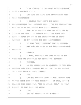 91
1 A LISA JOHNSON IS THE SALES REPRESENTATIVE
2 AT OLD REPUBLIC TITLE.
3 Q AND DOES SHE HAVE SOME INVOLVEMENT WITH
4 THIS TRANSACTION?
5 A I BELIEVE THAT SHE'S THE SALES
6 REPRESENTATIVE THAT RECEIVES CREDIT FOR THE TRANSACTION,
7 AND SHE IS -- SHE WORKED WITH STEVE GAGGERO.
8 Q NOW, IS IT CORRECT THAT THE NEXT DAY AT
9 3:59 ON THE 20TH LISA JOHNSON CALLS YOU AGAIN AND
10 SAYS -- AGAIN ACTING ON THE INSTRUCTIONS OF STEVE
11 GAGGERO -- DO NOT RECORD THE DEED RESTRICTION?
12 A IT SAYS "DON'T RECORD." THAT'S CORRECT.
13 Q AND THIS PERTAINS TO THE DEED RESTRICTION;
14 CORRECT?
15 A CORRECT.
16 Q I MEAN, THAT WAS THE ONLY THING AT THE
17 TIME THAT WAS SCHEDULED FOR RECORDING; CORRECT?
18 A CORRECT.
19 Q SO YOU UNDERSTOOD ON NOVEMBER 20 FROM LISA
20 JOHNSON THAT STEVE GAGGERO WAS SAYING, "DO NOT RECORD
21 THIS DEED RESTRICTION"; CORRECT?
22 A YES.
23 Q AND YOU ADVISED AGAIN -- NOW, MOVING OVER
24 TO THE RIGHT SIDE OF THIS EXHIBIT 51, IT SAYS, IF I'M
25 READING THIS CORRECTLY, "TED IS AWARE, TOO." IS THAT
26 RIGHT? IS THAT WHAT YOU WROTE?
27 A YES.
28 Q AND TED REFERS TO TED FOLKERT?
 