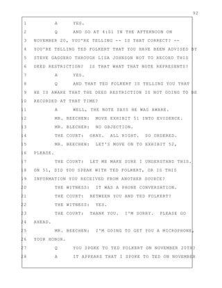 92
1 A YES.
2 Q AND SO AT 4:01 IN THE AFTERNOON ON
3 NOVEMBER 20, YOU'RE TELLING -- IS THAT CORRECT? --
4 YOU'RE TELLING TED FOLKERT THAT YOU HAVE BEEN ADVISED BY
5 STEVE GAGGERO THROUGH LISA JOHNSON NOT TO RECORD THIS
6 DEED RESTRICTION? IS THAT WHAT THAT NOTE REPRESENTS?
7 A YES.
8 Q AND THAT TED FOLKERT IS TELLING YOU THAT
9 HE IS AWARE THAT THE DEED RESTRICTION IS NOT GOING TO BE
10 RECORDED AT THAT TIME?
11 A WELL, THE NOTE SAYS HE WAS AWARE.
12 MR. BEECHEN: MOVE EXHIBIT 51 INTO EVIDENCE.
13 MR. BLECHER: NO OBJECTION.
14 THE COURT: OKAY. ALL RIGHT. SO ORDERED.
15 MR. BEECHEN: LET'S MOVE ON TO EXHIBIT 52,
16 PLEASE.
17 THE COURT: LET ME MAKE SURE I UNDERSTAND THIS.
18 ON 51, DID YOU SPEAK WITH TED FOLKERT, OR IS THIS
19 INFORMATION YOU RECEIVED FROM ANOTHER SOURCE?
20 THE WITNESS: IT WAS A PHONE CONVERSATION.
21 THE COURT: BETWEEN YOU AND TED FOLKERT?
22 THE WITNESS: YES.
23 THE COURT: THANK YOU. I'M SORRY. PLEASE GO
24 AHEAD.
25 MR. BEECHEN: I'M GOING TO GET YOU A MICROPHONE,
26 YOUR HONOR.
27 Q YOU SPOKE TO TED FOLKERT ON NOVEMBER 20TH?
28 A IT APPEARS THAT I SPOKE TO TED ON NOVEMBER
 