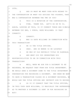 93
1 20TH.
2 Q AND SO WHAT WE WENT OVER WITH REGARD TO
3 THE CONVERSATION OR WHAT YOU ADVISED TED FOLKERT, THAT
4 WAS A CONVERSATION BETWEEN THE TWO OF YOU?
5 A THIS IS A NOTATION OF THE CONVERSATION.
6 Q FINE. THANK YOU. LET'S GO ON TO 52.
7 AGAIN, LOOKING AT THIS, IS IT CORRECT THESE ARE E-MAILS
8 BETWEEN YOU AND, I GUESS, DAVE WILLIAMS; IS THAT
9 CORRECT?
10 A CORRECT.
11 Q WHO IS DAVE WILLIAMS IN CONNECTION WITH
12 THIS TRANSACTION?
13 A HE IS THE TITLE OFFICER.
14 Q OKAY. AND SO WHERE IS HE LOCATED?
15 A HE WAS AT OLD REPUBLIC TITLE IN GLENDALE.
16 Q AND WHAT DID YOU UNDERSTAND HIS
17 RESPONSIBILITIES TO BE IN CONNECTION WITH THIS
18 TRANSACTION?
19 A WELL, WHEN WE ASK FOR A DOCUMENT TO BE
20 RECORDED, WE REQUEST THAT FROM OUR TITLE DEPARTMENT. SO
21 WE WOULD SEND A DOCUMENT DOWN TO THE TITLE DEPARTMENT IN
22 PREPARATION FOR RECORDING A DOCUMENT. AND WHEN WE WANT
23 TO HAVE A TRANSACTION CLOSED OR A DOCUMENT RECORDED, WE
24 WOULD ASK THE TITLE OFFICER AND INSTRUCT HIM TO RECORD.
25 Q SO IS IT CORRECT THAT THE TITLE OFFICER,
26 IN THIS CASE DAVE WILLIAMS, IS BASICALLY THE GATEKEEPER
27 AS TO WHETHER A DOCUMENT IS SENT IN FOR RECORDING OR
28 NOT?
 