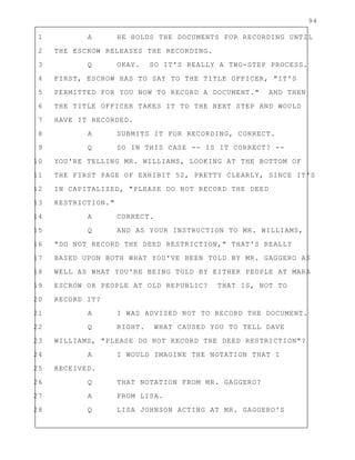 94
1 A HE HOLDS THE DOCUMENTS FOR RECORDING UNTIL
2 THE ESCROW RELEASES THE RECORDING.
3 Q OKAY. SO IT'S REALLY A TWO-STEP PROCESS.
4 FIRST, ESCROW HAS TO SAY TO THE TITLE OFFICER, "IT'S
5 PERMITTED FOR YOU NOW TO RECORD A DOCUMENT." AND THEN
6 THE TITLE OFFICER TAKES IT TO THE NEXT STEP AND WOULD
7 HAVE IT RECORDED.
8 A SUBMITS IT FOR RECORDING, CORRECT.
9 Q SO IN THIS CASE -- IS IT CORRECT? --
10 YOU'RE TELLING MR. WILLIAMS, LOOKING AT THE BOTTOM OF
11 THE FIRST PAGE OF EXHIBIT 52, PRETTY CLEARLY, SINCE IT'S
12 IN CAPITALIZED, "PLEASE DO NOT RECORD THE DEED
13 RESTRICTION."
14 A CORRECT.
15 Q AND AS YOUR INSTRUCTION TO MR. WILLIAMS,
16 "DO NOT RECORD THE DEED RESTRICTION," THAT'S REALLY
17 BASED UPON BOTH WHAT YOU'VE BEEN TOLD BY MR. GAGGERO AS
18 WELL AS WHAT YOU'RE BEING TOLD BY EITHER PEOPLE AT MARA
19 ESCROW OR PEOPLE AT OLD REPUBLIC? THAT IS, NOT TO
20 RECORD IT?
21 A I WAS ADVISED NOT TO RECORD THE DOCUMENT.
22 Q RIGHT. WHAT CAUSED YOU TO TELL DAVE
23 WILLIAMS, "PLEASE DO NOT RECORD THE DEED RESTRICTION"?
24 A I WOULD IMAGINE THE NOTATION THAT I
25 RECEIVED.
26 Q THAT NOTATION FROM MR. GAGGERO?
27 A FROM LISA.
28 Q LISA JOHNSON ACTING AT MR. GAGGERO'S
 