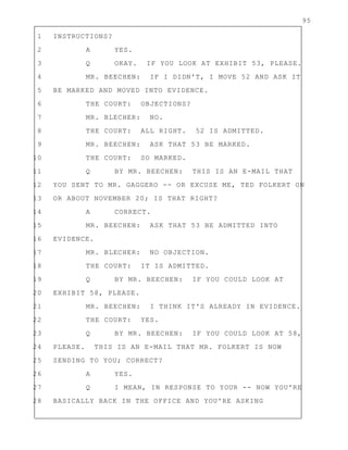95
1 INSTRUCTIONS?
2 A YES.
3 Q OKAY. IF YOU LOOK AT EXHIBIT 53, PLEASE.
4 MR. BEECHEN: IF I DIDN'T, I MOVE 52 AND ASK IT
5 BE MARKED AND MOVED INTO EVIDENCE.
6 THE COURT: OBJECTIONS?
7 MR. BLECHER: NO.
8 THE COURT: ALL RIGHT. 52 IS ADMITTED.
9 MR. BEECHEN: ASK THAT 53 BE MARKED.
10 THE COURT: SO MARKED.
11 Q BY MR. BEECHEN: THIS IS AN E-MAIL THAT
12 YOU SENT TO MR. GAGGERO -- OR EXCUSE ME, TED FOLKERT ON
13 OR ABOUT NOVEMBER 20; IS THAT RIGHT?
14 A CORRECT.
15 MR. BEECHEN: ASK THAT 53 BE ADMITTED INTO
16 EVIDENCE.
17 MR. BLECHER: NO OBJECTION.
18 THE COURT: IT IS ADMITTED.
19 Q BY MR. BEECHEN: IF YOU COULD LOOK AT
20 EXHIBIT 58, PLEASE.
21 MR. BEECHEN: I THINK IT'S ALREADY IN EVIDENCE.
22 THE COURT: YES.
23 Q BY MR. BEECHEN: IF YOU COULD LOOK AT 58,
24 PLEASE. THIS IS AN E-MAIL THAT MR. FOLKERT IS NOW
25 SENDING TO YOU; CORRECT?
26 A YES.
27 Q I MEAN, IN RESPONSE TO YOUR -- NOW YOU'RE
28 BASICALLY BACK IN THE OFFICE AND YOU'RE ASKING
 