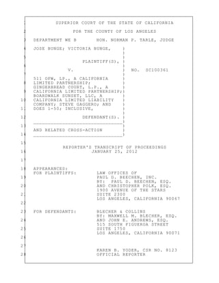 1 SUPERIOR COURT OF THE STATE OF CALIFORNIA
2 FOR THE COUNTY OF LOS ANGELES
3 DEPARTMENT WE B HON. NORMAN P. TARLE, JUDGE
4 JOSE BUNGE; VICTORIA BUNGE, )
)
5 )
PLAINTIFF(S), )
6 )
V. ) NO. SC100361
7 )
511 OFW, LP., A CALIFORNIA )
8 LIMITED PARTNERSHIP; )
GINGERBREAD COURT, L.P., A )
9 CALIFORNIA LIMITED PARTNERSHIP;)
BOARDWALK SUNSET, LLC, A )
10 CALIFORNIA LIMITED LIABILITY )
COMPANY; STEVE GAGGERO; AND )
11 DOES 1-50; INCLUSIVE, )
)
12 DEFENDANT(S). )
_______________________________)
13 )
AND RELATED CROSS-ACTION )
14 _______________________________)
15
REPORTER'S TRANSCRIPT OF PROCEEDINGS
16 JANUARY 25, 2012
17
18 APPEARANCES:
FOR PLAINTIFFS: LAW OFFICES OF
19 PAUL D. BEECHEN, INC.
BY: PAUL D. BEECHEN, ESQ.
20 AND CHRISTOPHER POLK, ESQ.
1900 AVENUE OF THE STARS
21 SUITE 2300
LOS ANGELES, CALIFORNIA 90067
22
23 FOR DEFENDANTS: BLECHER & COLLINS
BY: MAXWELL M. BLECHER, ESQ.
24 AND JOHN E. ANDREWS, ESQ.
515 SOUTH FIGUEROA STREET
25 SUITE 1750
LOS ANGELES, CALIFORNIA 90071
26
27
KAREN B. YODER, CSR NO. 8123
28 OFFICIAL REPORTER
 